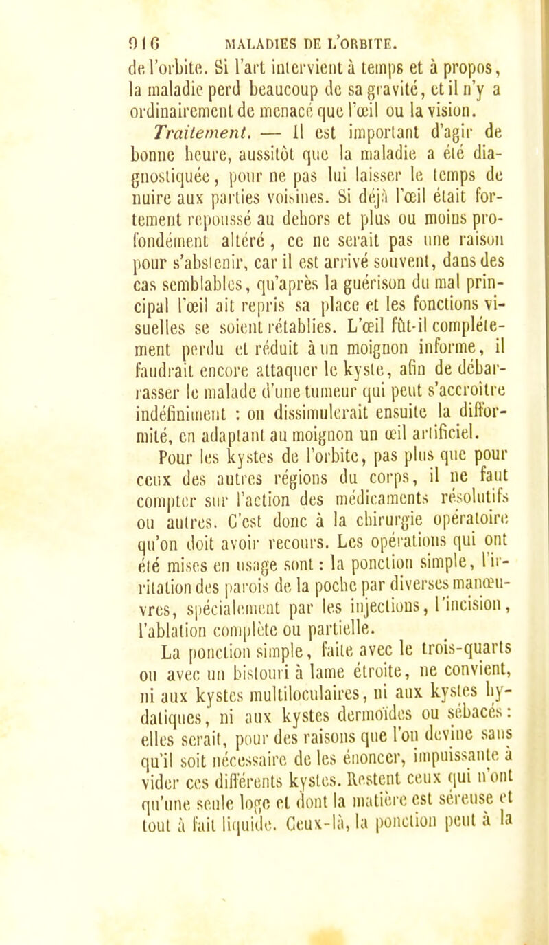 de l'orbite. Si l'art inlcrvicntà temps et à propos, la maladie perd beaucoup de sa gravité, et il n'y a ordinairemeiU de menacé que l'œil ou la vision. Traitement. — il est important d'agir de bonne heure, aussitôt que la maladie a éié dia- gnosiiquée, pour ne pas lui laisser le temps de nuire aux parties voisines. Si déj;i l'œil était for- tement repoussé au dehors et plus ou moins pro- fondément altéré, ce ne serait pas une raison pour s'absienir, car il est arrivé souvent, dans des cas semblables, qu'après la guérison du mal prin- cipal l'œil ait repris sa place et les fonctions vi- suelles se soient rétablies. L'œil fût-il complète- ment pprdu et réduit à un moignon informe, il faudrait encore attaquer le kysle, afin de débar- rasser le malade d'une tumeur qui peut s'accroitre indéfiniment : on dissimulerait ensuite la diffor- mité, en adaptant au moignon un œil artificiel. Pour les kystes de l'orbite, pas plus que pour ceux des autres régions du corps, il ne faut compter sur l'action des médicaments résolutifs ou autres. C'est donc à la chirurgie opératoire qu'on doit avoir recours. Les opérations qui ont été mises en usage sont : la ponction simple, l'ir- ritation des parois de la poche par diverses manœu- vres, spécialement par les injeclious, l'incision, l'ablation complète ou partielle. La ponction simple, faite avec le trois-quarts on avec m bistouri à lame étroite, ne convient, ni aux kystes multiloculaires, ni aux kystes hy- daliques, ni aux kystes derraoïdes ou sébacés: elles serait, pour des raisons que l'on devine sans qu'il soit luîcessaire de les énoncer, impuissante à vider ces différents kystes. Restent ceux qui n'ont qu'une seule et dont la matière est séreuse et tout à fait lifiuidc. Ceux-là, la ponction peut à la