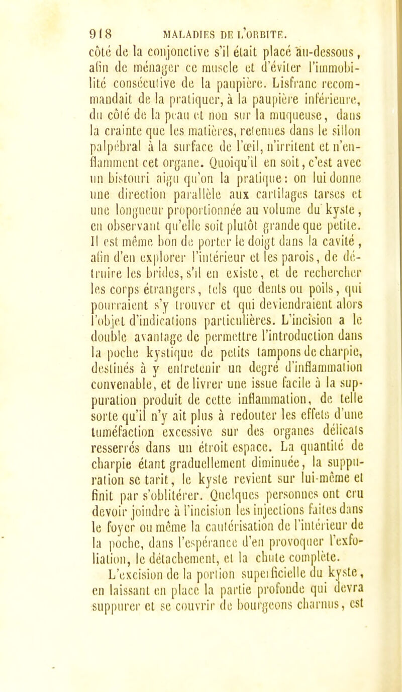 côlé de la coiijonclivc s'il était placé au-dessous, afin de méuagcr ce muscle et d'éviter l'iinniubi- litc conséculive de la paupière. Lisfrnnc recom- mandait de la pratiquer, à la paupièi-e inférieure, du côlé de la piau et non sur la muqueiise, dans la crainte que les matières, releniies dans le sillon paipiîbra! à la surl'ace de l'œil, n'irritent et n'en- flamment cet organe. Quoiqu'il en soit,c'est avec un bistouri aigu qu'on la pratique: on lui donne une dii-eclion parallèle aux cartilages tarses et une longueur proportionnée au volume du kyste , cil observant qu'elle soit plutôt grande que petite. Il est même bon de porter le doigt dans la cavité , alin d'en explorer l'intérieur et les parois, de dé- truire les brides, s'il en existe, et de rechercher les corps étrangers, tels que dents on poils, qui pourraient s'y tronvcr et qui deviendraient alors l'objet d'indications particulières. L'incision a le double avantage de permettre l'introduction dans la poche kystique de petits tampons de charpie, destinés à y enlretenir un degré d'inflammation convenable, et de livrer une issue facile à la sup- puration produit de cette inflammation, de telle sorte qu'il n'y ait plus à redouter les effets d'une tuméfaction excessive sur des organes délicats resserrés dans un étroit espace. La quantité de charpie étant graduellement diminuée, la suppu- ration se tarit, le kyste revient sur lui-même et finit par s'oblitérer. Quelques personnes ont cru devoir joindre à l'incision les injections faites dans le foyer ou même la cauléi isation de l'intérieur de la poche, dans l'espérance d'en provoquer l'exfo- liation, le détachement, et la chute complète. L'excision de la portion supeificielle du kyste, en laissant en place la partie profonde qui devra suppurer et se couvrir de bourgeons charnus, est