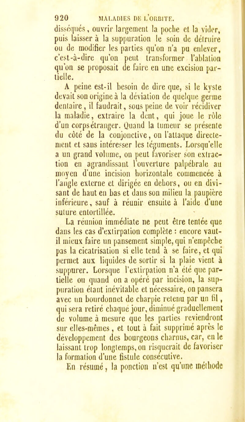 (lisséfiiics, ouvrir largemcnl la poche et la vicier, puis laisser à la suppuration le soin de déiruire ou de modifier les parties qu'on n'a pu enlever, c'est-à-dire qu'on peut transformer l'ablation qu'on se proposait de faire en une excision par- tielle. A peine est-il besoin de dire que, si le kyste devait son origine à la déviation de quelque germe dentaire, il faudrait, sous peine de voir lécidiver la maladie, extraire la dent, qui joue le rôle d'un corps étranger. Quand la tumeur se présente du côté de la conjonctive, on l'attaque directe- ment et sans intéresser les téguments. Lorsqu'elle a un grand volume, on peut favoriser son extrac- tion en agrandissant l'ouverture palpébrale au moyen d'une incision horizontale commencée à l'angle externe et dirigée en dehors, ou en divi- sant de haut en bas et dans son milieu la paupière inférieure, sauf à réunir ensuite à l'aide d'une suture entortillée. La réunion immédiate ne peut être tentée que dans les cas d'extirpation complète : encore vaut- il mieux faire un pansement simple, qui n'empêche pas la cicatrisation si elle tend à se faire, et qui permet aux liquides de sortir si la plaie vient à suppurer. Lorsque Texlirpalion n'a été que par- tielle ou quand on a opéré par incision, la sup- puration étant inévitable et nécessaire, on pansera avec un bourdonnet de charpie retenu par un fil, qui sera retiré chaque jour, diminué graduellement de volume à mesure que les parties reviendront sur elles-mêmes, et tout à fait supprimé après le développement des bourgeons charnus, car, en le laissant trop longlemps,on risquerait de favoriser la formation d'une fistule consécutive. En résumé, la ponction n'est qu'une méthode