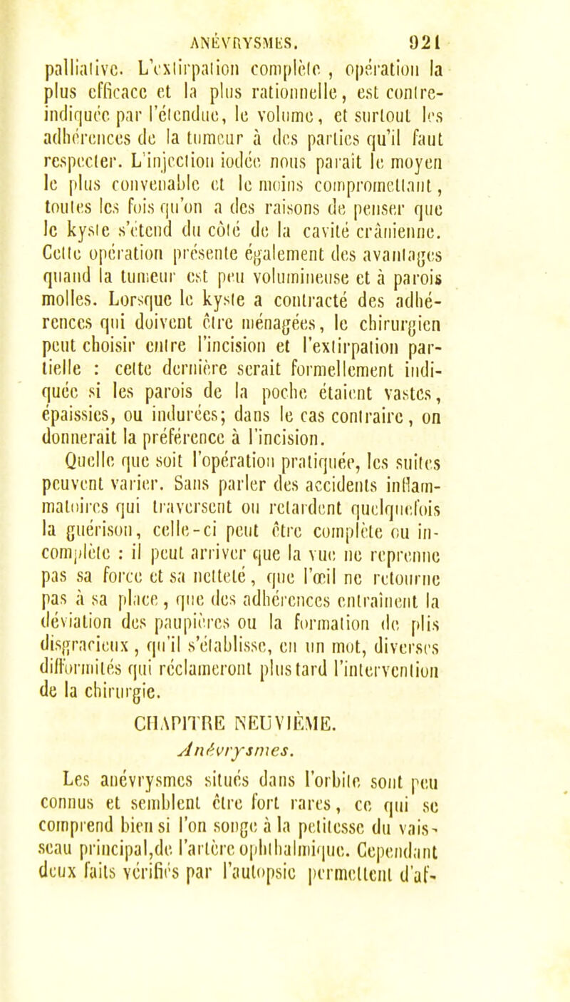 pallialivc LVxlirpaiioii complèlo , opération la plus efficace et la plus rationnelle, est conire- indiqucc par I eiendue, le volume, et surtout les adhérences de la tumeur à des parties qu'il faut respecter. L'injcciion iodée nous parait le moyen le plus convenable et le moins coinprometlant, toules les fois qu'on a des raisons de penser que le kysie s'étend du côlé de la cavité crânienne. Celte opération présente également des avanlages quand la tumeur est peu volumineuse et à parois molles. Lorsque le kysie a contracté des adhé- rences qui doivent être ménagées, le chirurgien peut choisir entre l'incision et l'extirpation par- tielle : celte dernière serait formellement indi- quée si les parois de la poche étaient vastes, épaissies, ou indurées; dans le cas contraire, on donnerait la préférence à l'incision. Quelle que soit l'opération pratiquée, les suites peuvent varier. Sans parler des accidents inllam- maloires qui traversent ou retardent quelquefois la guérison, celle-ci peut être complète ou in- comjdèle : il peut arriver que la vue ne reprenne pas sa force et sa netteté, que l'œil ne retourne pas à sa place, que des adhérences entraînent la déviation des paupières ou la formation de plis disgracieux, qu'il s'établisse, en un mot, diverses diflbrmités qui réclameront plus tard l'inlervcnliou de la chirurgie. CHAPITRE NEUVIÈME. Les anévrysmes situés dans l'orbite sont peu connus et semblent être fort rares, ce qui se comprend bien si l'on songe à la petitesse du vais- .seau principal,de l'artère ophlhalmique. Cependant deux faits vérifirs par l'autopsie permettent d'af-