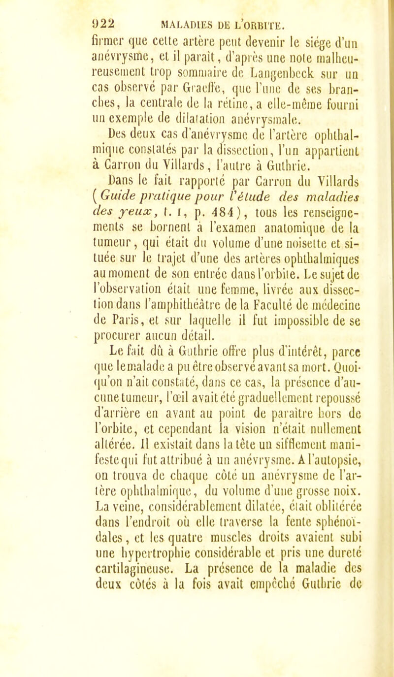 firmer que celte artère peut devenir le siège d'un anévrysme, et il parait, d'après une noie malheu- reusement trop sommaire de Langenbcck sur un cas observé par Gracffe, que l'uiio de ses bran- ches, la centrale de la rétine, a elle-même fourni un exemple de dilatation anévrysmale. _ Des deux cas d'anévrysme de l'artère ophthal- mique constatés par la dissection, l'un appartient à Carron du Villards, l'autre à Guthrie. Dans le fait rapporlé par Garron du Villards ( Guide pratique pour Vétude des maladies des yeux, t. f, p. 484), tous les renseigne- ments se bornent à l'examen anatomique de la tumeur, qui était du volume d'une noisette et si- tuée sur le trajet d'une des artères ophthalmiques au moment de son entrée dansl'orbiie. Le sujet de l'observiition était une femme, livrée aux dissec- tion dans l'amphithéâtre de la Faculté de médecine de Paris, et sur laquelle il fut impossible de se procurer aucun détail. Le fait dû à Guthrie offre plus d'intérêt, parce que lemaladea puêtreobservéavantsa mort. Quoi- qu'on n'ait constaté, dans ce cas, la présence d'au- cune tumeur, l'œil avaitété graduellement repoussé d'arrière en avant au point de paraître hors de l'orbite, et cependant la vision n'était nullement altérée. Il existait dans la tête un sifflement niani- festeqiii fut attribué à un anévrysme. À l'autopsie, on trouva de chaque côté un anévrysme de l'ar- tère ophthalmique, du volume d'une grosse noix. La veine, considérablement dilatée, éiait oblitérée dans l'endroit où elle traverse la fente sphénoï- dales, et les quatre muscles droits avaient subi une hypertrophie considérable et pris une dureté cartilagineuse. La présence de la maladie des deux côtés à la fois avait empêché Guthrie de