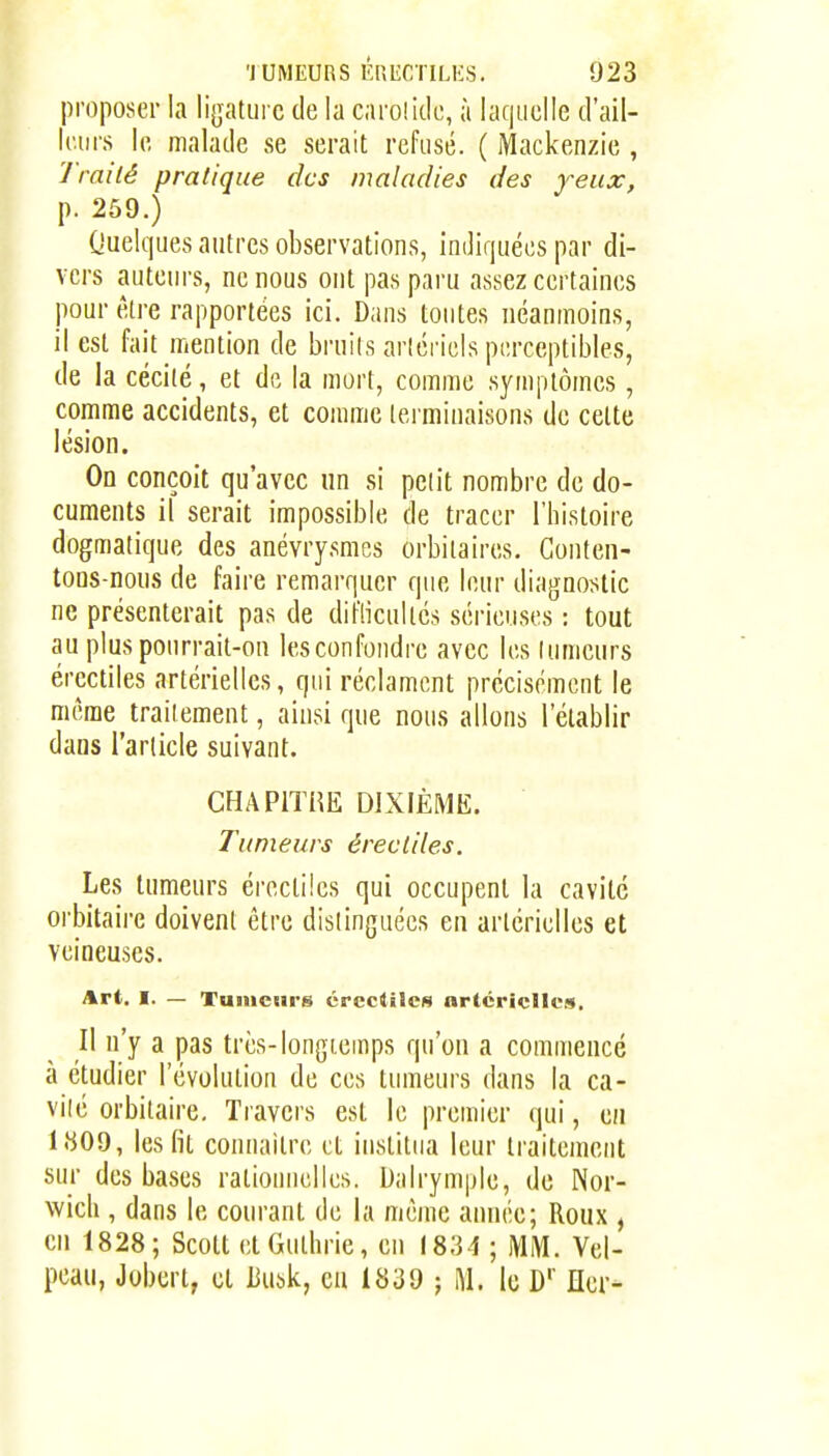 proposer la ligature de la caroîido, à laquelle d'ail- leurs le malade se serait refusé. ( Mackenzie , 'J'railé pratique des maladies des yeux, p. 259.) Quelques autres observations, indiquées par di- vers auteurs, ne nous ont pas paru assez certaines pour être rapportées ici. Dans tontes néanmoins, il est fait mention de bruits artériels perceptibles, de la cécité, et de la mort, comme symptômes, comme accidents, et comme lei'minaisons de cette lésion. On conçoit qu'avec un si petit nombre de do- cuments il serait impossible de tracer l'bistoire dogmatique des anévrysmcs orbitaires. Gonten- tons-nous de faire remarquer que leur diagnostic ne présenterait pas de diflicultcs sérieuses : tout au plus pourrait-on les confondre avec les tumeurs ércctiles artérielles, qui réclament précisément le même traitement, ainsi que nous allons l'établir dans l'article suivant. CHAPlïiŒ DIXFÈMK. Tumeurs érecliles. Les tumeurs érecliles qui occupent la cavité orbitaire doivent être distinguées en artérielles et veineuses. Art. I. — Tumeurs crcctilcs artéricllcf*. Il n'y a pas très-longtemps qu'on a commencé à étudier l'évolution de ces tumeurs dans la ca- vité orbitaire. Travers est le premier qui, en 1809, les fit connaître et institua leur traitement sur des bases rationiKilles. Dalrymple, de Nor- wich , dans le courant de la même année; Roux , en 1828; Scott etGulhrie, en 1834 ; MM. Vel- pcau, Jobert, cl Busk, eu 1839 j M. le D' Her-