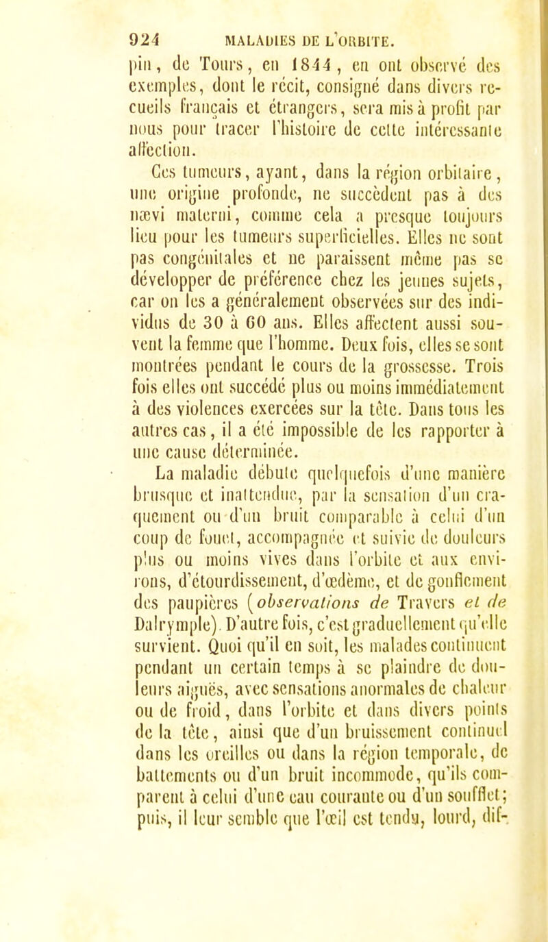 pin, de Toiii's, en 1844, en ont observe des exemples, dont le récit, consifjné dans divers re- cueils français et ctrangei's, sera misa profit par nous pour tracer Thistoire de cette inléressanie alt'cclion. Ces tumeurs, ayant, dans la région orbiiaire, une orijjine profonde, ne succèdent pas à des nœvi materiii, comme cela a presque toujours lieu pour les tumeurs superficielles. Elles ne sont pas congéniiales et ne paraissent môme pas se développer de préférence chez les jeunes sujets, car on les a généralement observées sur des indi- vidus de 30 à GO ans. Elles affectent aussi sou- vent la femme que l'homme. Deux fois, elles se sont montrées pendant le cours de la grossesse. Trois fois elles ont succédé plus ou moins immédiatement à des violences exercées sur la tète. Dans tous les autres cas, il a élé impossible de les rapporter à une cause déterminée. La maladie débule quelquefois d'une manière brusque et inaltendue, par la scn.salion d'un cra- quement ou d'un bruit comparable à celui d'un coup de fouel, accompagnée et suivie de douleurs plus ou moins vives dans l'orbile eî aux envi- rons, d'étourdissemeut, d'œdème, et de gonflement des paupières [observations de Travers et de Dalrymple). D'autrefois, c'est graduellement qu'elle survient. Quoi qu'il en soit, les malades continuent pendant un certain temps à se plaindre de dou- leurs aiguës, avec sensations anormales de chaleur ou de froid, dans l'orbite et dans divers poinis de la tête, aiusi que d'un bruissement conlinui 1 dans les oreilles ou dans la région temporale, de battements ou d'un bruit incommode, qu'ils com- parent à celui d'une eau courante ou d'un soufflet; puis, il leur semble que l'œil est tendu, lourd, dif-