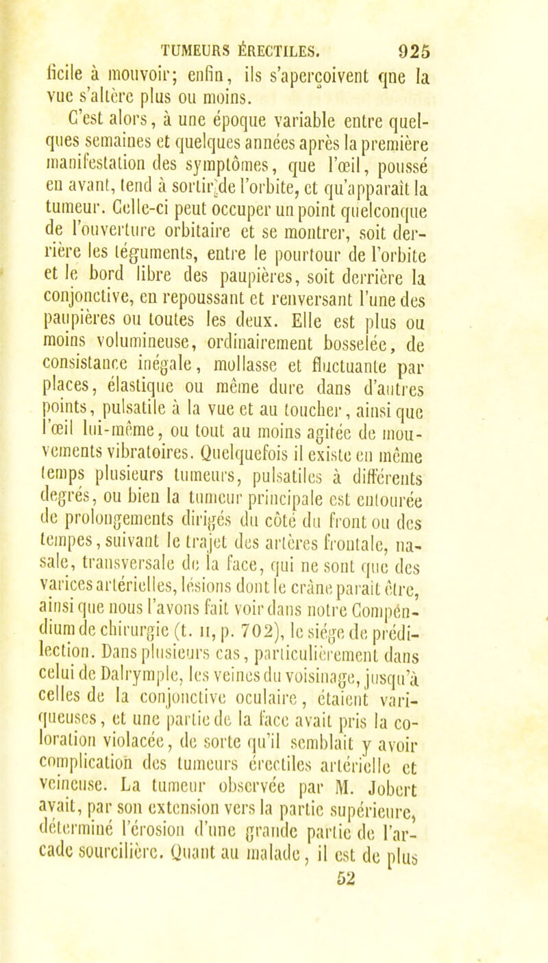 ficile à mouvoir; enfin, ils s'aperçoivent que la vue s'allèrc plus ou moins. C'est alors, à une époque variable entre quel- ques semaines et quelques années après la première manifestation des symptômes, que l'œil, poussé eu avant, (end à sorlir:de l'orbite, et qu'apparaît la tumeur. Celle-ci peut occuper un point quelconque de l'ouverture orbitaire et se montrer, soit der- rière les téguments, entre le pourtour de l'orbite et le bord libre des paupières, soit derrière la conjonctive, en repoussant et renversant l'une des paupières ou toutes les deux. Elle est plus ou moins volumineuse, ordinairement bosselée, de consistance inégale, mollasse et fluctuante par places, élastique ou même dure dans d'antres points, pulsatile à la vue et au loucher, ainsi que l'œil lui-même, ou tout au moins agitée de mou- vements vibratoires. Quelquefois il existe en même (emps plusieurs tumeurs, pulsatiles à différents degrés, ou bien la tumeur principale est eulonrée de prolongements dirigés du côté du front ou des tempes, suivant le trajet des artères frontale, na- sale, transversale de la face, qui ne sont que des varices artérielles, lésions dont le crâne parait être, ainsi que nous l'avons fait voir dans notre Compen- dium de chirurgie (t. ii, p. 702), le siège do prédi- lection. Dans plusieurs cas, pnriiculièremcnt dans celui de Dalrymple, les veines du voisinage, jusqu'à celles de la conjonctive oculaire, étaient vari- queuses, et une partie de la face avait pris la co- loration violacée, de sorte (|u'il semblait y avoir complication des tumeurs érectiles artérielle et veineuse. La tumeur observée par M. Jobert avait, par son extension vers la partie supérieure, détermiué l'érosion d'une grande partie de l'ar- cade sourcilièrc. Quant au malade, il est de plus 52