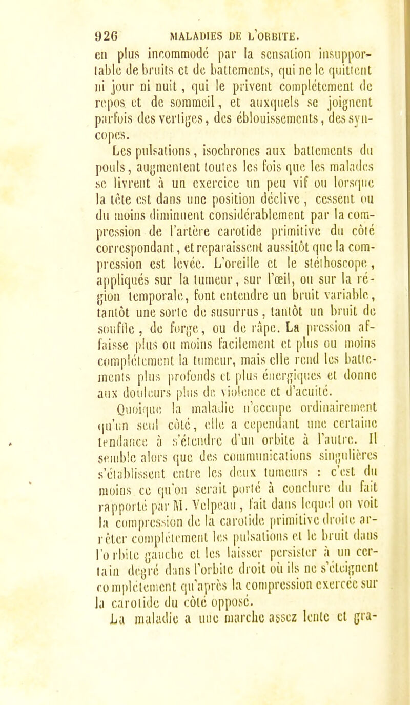 en plus incommode par la sensation insuppor- lablc de bruits et de battements, qui ne le qiiilient ni jonr ni nuit, qui le privent coiiipictement de repos et de sommeil, et auxquels se joignent parfois des verli{jes, des éblouissemcnts, des syn- copes. Les pulsations, isochrones aux battements du pouls, au|;mentent toutes les fois que les malades se livrent à un exercice un peu vif ou lorsque la tète est dans une position déclive , cessent ou du moins diminuent considérablement par la com- pression de l'artère carotide primitive du côié correspondant, et reparaissent aussitôt que la com- pression est levée. L'oreille et le sléihoscope, appliqués sur la tumeur, sur l'œil, ou sur la ré- gion temporale, font entendre un bruit variable, tantôt une sorte desusurrus, tantôt un bruit de .souftle , de foq^e, ou de râpe. La pression af- faisse plus ou moins facilement et plus ou moins c(impléU;ment la tumeur, mais elle rend les batie- mcnts plus profonds et plus éuerjriques et donne aux douleurs plus dr, vii)!cnce et d'acuité. Quoique la maladie n'occiqic ordinairement qu'un seul côté, elle a cependant une certaine tendance à s'éiendrc d'un orbite à l'autre. Il send)!c alors que des communications sinipdières s'éiablisseut entre les deux tumeurs : c'est du moins ce qu'on serait porlé à conclure du fait rapporté par M. Yelpeau , fait dans lequel on voit la compres>iion de la carolide primitive droite ar- rêter compléirmcnt les pulsations et le bruit dans l'orbite ijaucbe et les laisser persister à un cer- tain dcjjré dans l'orbite droit oii ils ne s'étcijînent rompictenient qu'après la compression exercée sur la carolide du côté opposé. La maladie a luic marche assez lente cl (jra-