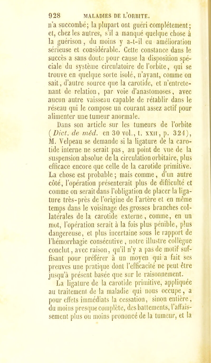 na succombé; la plupart ont guéri complètement; et, chez les autres, s'il a manqué quelque chose à la guérison, du moins y a-t-il eu amélioration sérieuse et considérable. Cette constance dans le succès a sans doute pour cause la disposition spé- ciale du système circulatoire de l'orbite, qui se trouve en quelque sorte isolé, n'ayant, comme on sait, d'autre source que la carotide, et n'entrete- nant de relation, par voie d'anastomoses, avec aucun autre vaisseau capable de rétablir dans le réseau qui le compose un courant assez actif pour alimenter une tumeur anormale. Dans son article sur les tumeurs de l'orbite [Dict. de méd. en 30 vol., t. xxii, p. 324), M. Velpeau se demande si la ligature de la caro- tide interne ne serait pas, au point de vue de la suspension absolue delà circulationorbitaire, plus efficace encore que celle de la carotide primitive. La chose est probable ; mais comme, d'un autre côté, l'opération présenterait plus de difficulté et comme on serait dans l'obligation de placer la liga- ture très-près de rori{?;ine de l'artère et en même temps dans le voisinage des grosses branches col- latérales de la carotide externe, comme, en un mot, l'opération serait à la fois plus pénible, plus dangereuse, et plus incertaine sous le rapport de l'hémorrhagie consécutive , notre illustre collègue conclut, avec raison, qu'il n'y a pas de motif suf- fisant pour préférer à un moyen qui a fait ses preuves une pratique dont l'efficacilé ne peut être jusqu'à présent basée que sur le raisonnement. La ligature de la carotide primitive, appliquée au trailemeni de la maladie qui nous occupe, a pour cHets immédiats la cessation, sinon entière, du moins presque complète, des battements, l'alfais- sement plus ou moins prononcé de la tumeur, et la