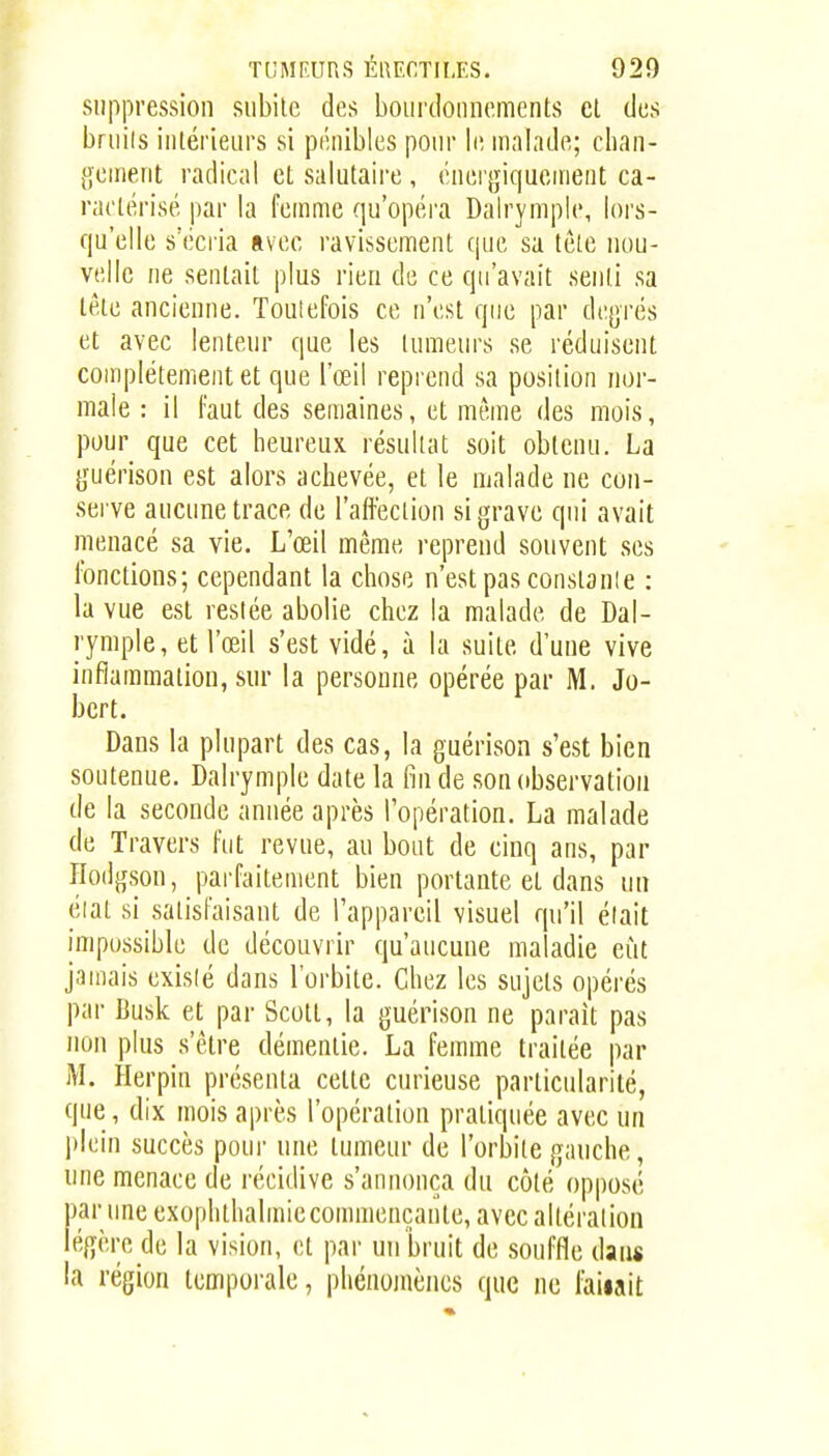 suppression subite des boiircloiincments et des bruils intérieurs si pénibles pour Iiî malade; clian- geiiient radical et salutaire , énergiquenient ca- ractérisé par la femme qu'opéra Dalrymple, lors- qu'elle s'écria avec ravissement que sa tête nou- velle ne sentait plus rien de ce qu'avait senti sa tète ancienne. Toulefois ce n'est que par dejjrés et avec lenteur que les tumeurs se réduisent complètement et que l'œil reprend sa position nor- male : il Faut des semaines, et même des mois, pour que cet heureux, résultat soit obtenu. La jjuérison est alors achevée, et le malade ne con- sei ve aucune trace de l'affection si grave qui avait menacé sa vie. L'œil même reprend souvent ses fonctions; cependant la chose n'est pas constanle : la vue est restée abolie chez la malade de Dal- l'ymple, et l'œil s'est vidé, à la suite d'une vive inflammation, sur la personne opérée par M. Jo- bcrt. Dans la plupart des cas, la guérison s'est bien soutenue. Dalrymple date la l-in de son observation de la seconde année après l'opération. La malade de Travers fut revue, au bout de cinq ans, par Hodgson, parfaitement bien portante et dans un éiat si satisfaisant de l'appareil visuel qu'il était impossible de découvrir qu'aucune maladie eût jamais exisié dans l'orbite. Chez les sujets opérés par Busk et par Scott, la guérison ne paraît pas non plus s'être démentie. La femme traitée par M. Herpin présenta cette curieuse particularité, que , dix mois après l'opération pratiquée avec un plein succès pour une tumeur de l'orbite gauche, une menace de récidive s'annonça du côté opposé par une exophthalmiccommençante, avec altéralion légère de la vision, et par un bruit de souffle dans la région temporale, phénomènes que ne fallait