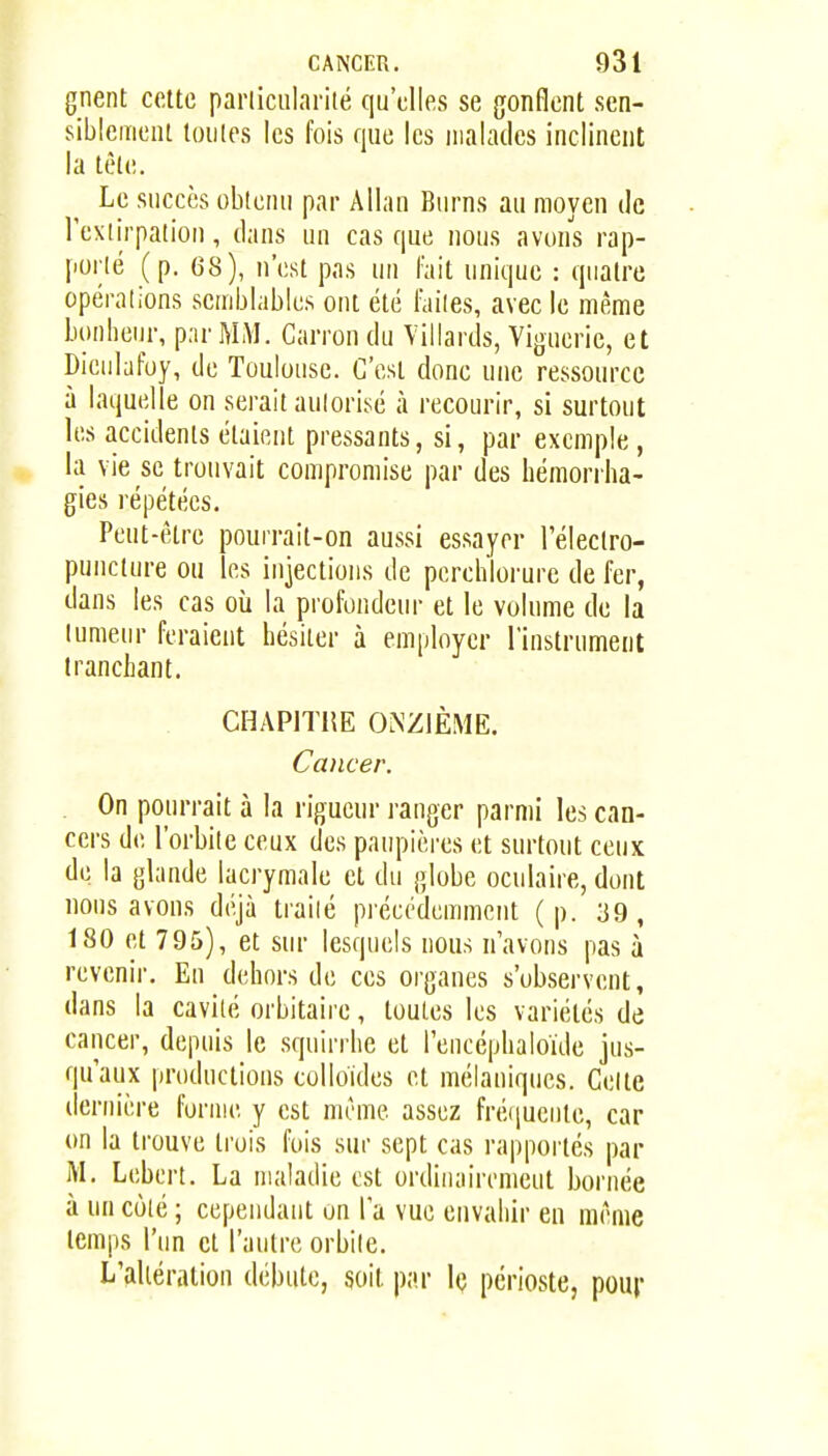 gnent cette parliculariié qu'elles se gonflent sen- siblement toutes les fois que les malades inclinent la têle. Le succès obtenu par Allan Burns au moyen de l'extirpation, dans un cas que nous avons rap- porté (p. 68), n'est pas un l'ait unique : quatre opérations semblables ont été Taiies, avec le même bonheur, p;ir MM. Carron du Yillards, Viguerie, et Dienlafoy, de Toulouse. C'est donc une ressource à laquelle on serait autorisé à recourir, si surtout les accidents étaient pressants, si, par exemple , la vie se trouvait compromise par des hémorrha- gies répétées. Peut-être pourrait-on aussi essayer l'éleclro- punclure ou les injections de perchlorurc de fer, dans les cas où la profondeur et le volume de la lumeur feraient hésiter à employer l'instrument tranchant. CHAPITHE ONZIÈME. Cancer. . On pourrait à la rigueur ranger parmi les can- cers de l'orbile ceux des paupières et surtout ceux de la glande lacrymale et du globe oculaire, dont nous avons déjà trailé précédemment (p. 39, 180 et 795), et sur lesquels nous n'avons pas à revenir. En dehors de ces organes s'observent, dans la cavilé orbitaire, toutes les variétés de cancer, depuis le squirrhe et Tencéphaloïde jus- qu'aux productions colloïdes et niélauiqucs. Celte dernière forme y est même assez fréiiucnte, car on la trouve trois fois sur sept cas rapportés par M. Lebert. La maladie est ordiiiairemeut bornée à un cùié ; cepeudaut on Ta vue envahir en même temps l'un et l'antre orbite. L'altération débute, soit par le périoste, pour