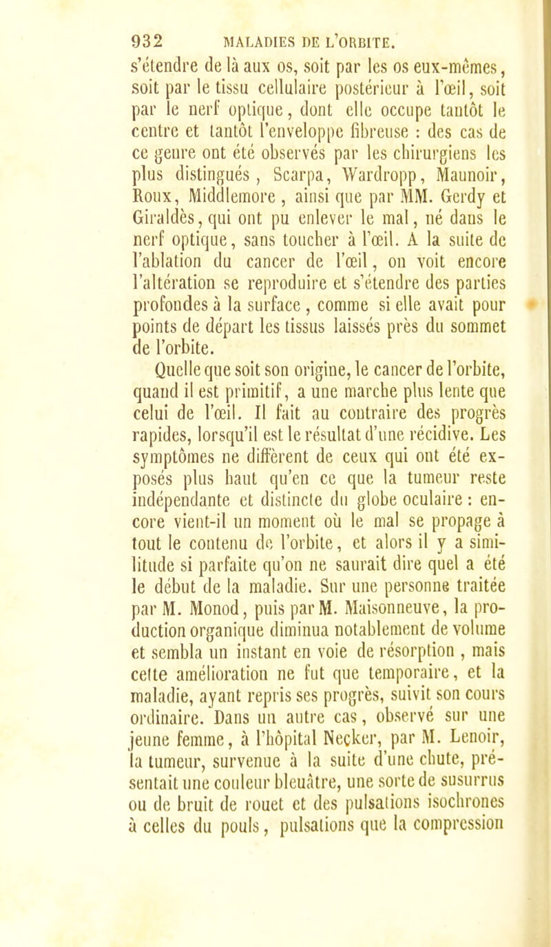 s'étendre de là aux os, soit par les os eux-mêmes, soit par le tissu cellulaire postérieur à Tœil, soit par le nerf optique, dont elle occupe tantôt le centre et tantôt l'enveloppe fibreuse : des cas de ce genre ont été observés par les chirurgiens les plus distingués, Scarpa, Wardropp, Maunoir, Roux, Middlemore , ainsi que par MM. Gcrdy et Giraldès,qui ont pu enlever le mal, né dans le nerf optique, sans toucher à l'œil. A la suite de l'ablation du cancer de l'œil, on voit encore l'altération se reproduire et s'étendre des parties profondes à la surface, comme si elle avait pour points de départ les tissus laissés près du sommet de l'orbite. Quelle que soit son origine, le cancer de l'orbite, quand il est primitif, a une marche plus lente que celui de l'œil. Il fait au contraire des progrès rapides, lorsqu'il est le résultat d'une récidive. Les symptômes ne diffèrent de ceux qui ont été ex- posés plus haut qu'en ce que la tumeur reste indépendante et distincte du globe oculaire : en- core vient-il un moment où le mal se propage à tout le contenu de l'orbite, et alors il y a simi- litude si parfaite qu'on ne saurait dire quel a été le début de la maladie. Sur une personne traitée par M. Monod, puis par M. Maisonneuve, la pro- duction organique diminua notablement de volume et sembla un instant en voie de résorption , mais celle amélioration ne fut que temporaire, et la maladie, ayant repris ses progrès, suivit son cours ordinaire. Dans un autre cas, observé sur une jeune femme, à l'hôpital Necker, par M. Lenoir, la tumeur, survenue à la suite d'une chute, pré- sentait nne coideur bleuâtre, une sorte de susurrus ou de bruit de rouet et des pulsations isochrones à celles du pouls, pulsations que la compression