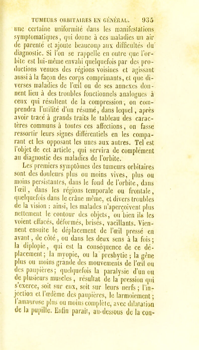 une ccrlaiiic uniformité dans les inanifcslalions symplomatiqnes, qui donne à ces maladies un air de parenlé et ajoute beaucoup aux difficultés du' diagnostic. Si l'on se rappelle en outre que l'or- bile est lui-même envahi quelquefois par des pro- ductions venues des régions voisines et agissant aussi à la façon des corps comprimants, et que di- verses maladies de l'œil ou de ses annexes don- nent lieu à des troubles fonctionnels analogues à ceux qui résultent de la compression, on com- prendra l'utilité d'un résumé, dans lequel, après avoir tracé à grands traits le tableau des carac- tères communs à toutes ces affections, on fasse ressortir leurs signes différentiels en les compa- rant et les opposant les unes aux autres. Tel est l'objet de cet article, qui servira de complément au diagnostic des maladies de l'orbite. Les premiers symptômes des tumeurs orbitaires sont des douleurs plus ou moins vives, plus ou moins persistantes, dans le fond de l'orbite, dans l'œil, dans les régions temporale ou frontale, quelquefois dans le crâne même, et divers troubles de la vision : ainsi, les malades n'aperçoivent plus nettement le contour des objets, ou bien ils les voient effacés, déformés, brises, vacillants. Vien- nent ensuite le déplacement de l'œil pressé en avant, de côté, ou dans les deux sens à la fois ; la diplopie, qui est la conséquence de ce dé- placement; la myopie, ou la presbytie ; la gêne plus ou moins grande des mouvements de l'œil ou des paupières; quelquefois la paralysie d'un ou de plusieurs muscles, l'ésultat de la pression qui s'exerce, soit sur eux, soit sur leurs nerfs ; l'in- jeclion et l'œdème des paupières, le larmoiement; l'amaurose plus ou moins complète, avec dilalaiion de la pupille. Min parait, au-ibsous de la cou-