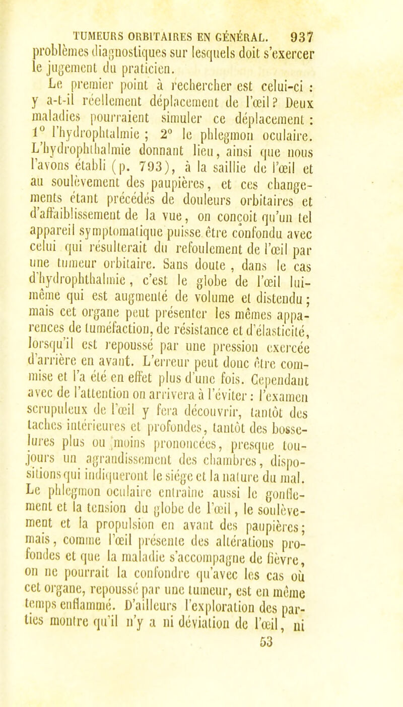 problèmes diajînosliques sur lesquels doit s'exercer le jugemcnl du praticien. Le premier point à rechercher est celui-ci : y a-t-il réellement déplacement de l'œil? Deux maladies pourraient simuler ce déplacement : 1° l'hydrophialmie ; 2° le phlegmon oculaire. L'hydrophthalmie donnant lieu, aiusi que nous l'avons établi (p. 793), à la saillie de l'œil et au soulèvement des paupières, et ces change- ments étant précédés de douleurs orbitaires et d'affaiblissement de la vue, on conçoit qu'un tel appareil symptomalique puisse être confondu avec celui qui résulterait du refoulement de l'œil par une tumeur orbitaire. Sans doute , dans le cas d'hydrophthalmie, c'est le globe de l'œil lui- même qui est augmenlé de volume et distendu ; mais cet organe peut présenter les mêmes appa- rences de tuméfaction, de résistance et d'élasticité, lorsqu'il est l'epoussé par une pression exercée d'arrière en avant. L'erreur peut doue être com- mise et l'a été en effet plus d'une fois. Cependant avec de l'attention on arrivera à l'éviter : l'examen scrupuleux de l'œil y feia découvrir, tantôt des taches intérieures et profondes, tantôt des bosse- lures plus ou ;moins prononcées, presque tou- jours un agrandissement des chambres, dispo- sitions qui indiqueront le siège et la ualure du mal. Le phlegmon ocidairc enlraine aussi le gonOe- raenl et la tension du globe de l'œil, le soulève- ment et la propulsion en avant des paupières- mais, comme l'œil |)résenie des altéralious pro- fondes et que la maladie s'accompagne de fièvre, on ne pourrait la confondre qu'avec les cas oiî cet organe, repoussé par une tumeur, est en même temps enflammé. D'ailleurs l'exploration des par- ties montre qu'il n'y a ni déviation de l'œil, ni 53