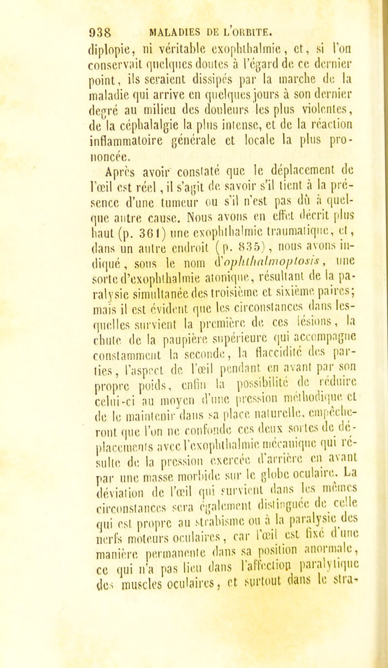 (liplopie, ni véritable cxopliihalmic, et, si Ton conservait qnclqncs doiilcs à l'égard de ce dernier point, lisseraient dissipés par la marche du la maladie qui arrive en quelques jours à son dernier degré au milieu des douleurs les plus violentes, de la céphalalgie la pins inlense, et de la réaction inflammatoire générale et locale la plus pro- noncée. Après avoir constaté que le déplacement de l'œil est réel, il s'agit de savoir s'il tient à la pré- sence d'une tumeur ou s'il n'est pas dû à quel- que antre cause. Nous avons en cftV.t décrit plus haut (p. 361) une exophlhalmic traumaiiqiie, cl, dans un autre endroit (p. 835), nous avons in- diqué, sous le nom ^ophi/uilmopiosis, nue sorted'exophlhalmie aîonique, résultant de la pa- ralysie simultanée des troisième et sixième paires; mais il est évident que les circonslances dans les- quelles survient la première de ces lésions, la chute de la paupière supérieure qui accompagne constamment la seconde, la flaccidité des par- lies, l'asprct de l'œil pendant en avant par son propre poids, enfin la possibilité de rédnu-e celui-ci au moyen d'uiie pression méihodique et de le maintenir dans sa place naturelle, empêche- ront (pie l'on ne confonde ces deux sortes de de- placemenis avec l'exoplillialmie mécanique qui ré- sulte de la pression exercée d'arrière en avant par une masse morbide sur le globe oculaire. La déviation de l'œil qui .'urvient dans les mêmes circonslances sera également dislingnee de ce.le qui est propre au strabisme ou à la paralysie des nerfs moteurs oculaires, car l'œil est hxe dune manière permanente dans sa position anormale, ce qui n'a pas lieu dans raffecliou paralytique des muscles oculaii'cs, et .HU'tout dans le sira-
