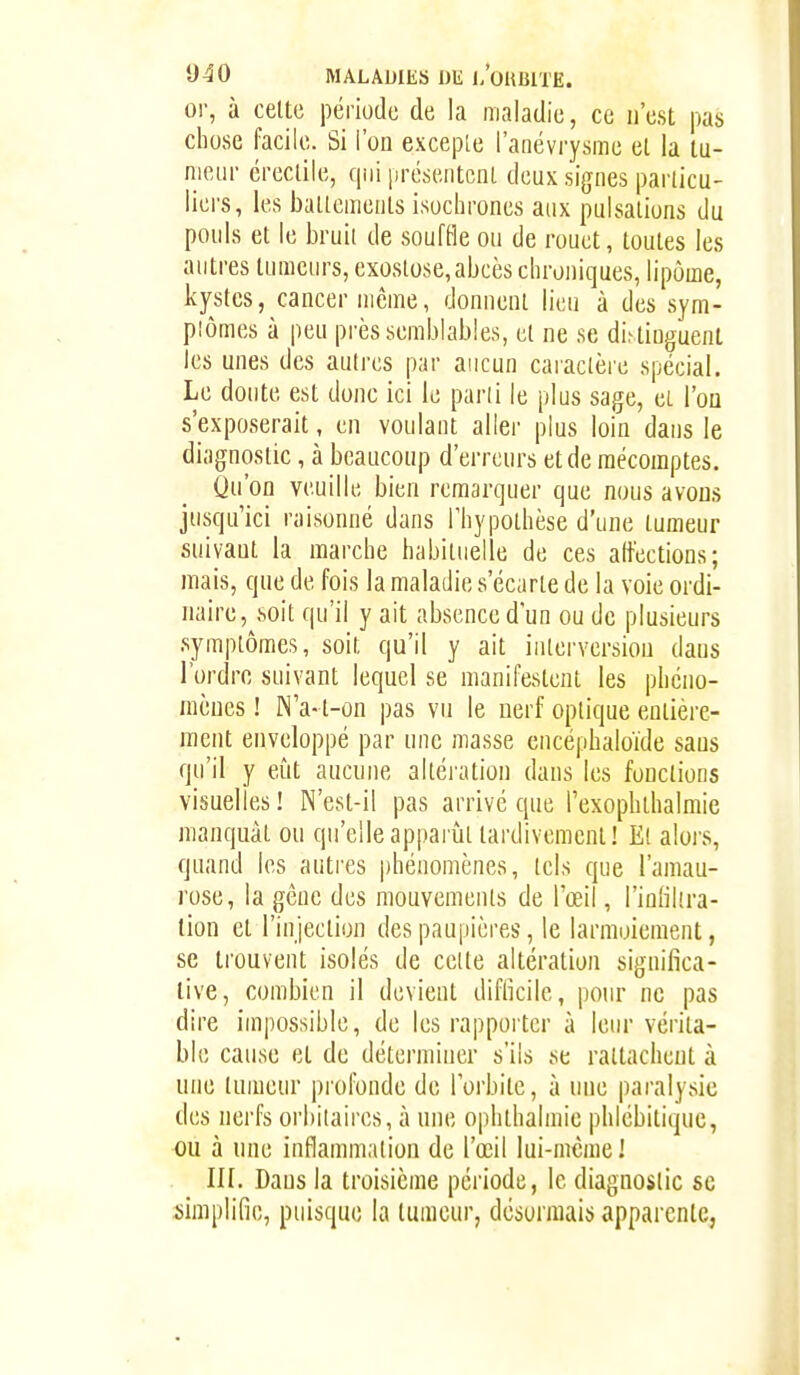 or, à celte période de la maladie, ce n'est pas chose facile. Si l'on excepLe l'anévrysme el la tu- meur éreclile, qui présentcnl deux signes parlicu- licrs, les ballemenls isochrones aux pulsaliuns du pouls et le bruii de soufOe ou de rouet, toutes les autres tumeurs, exostose,abcès chroniques, lipome, kystes, cancer même, donnent lieu à des sym- plômes à peu près semblables, et ne se dis tinguent les unes des autres par aucun caraclère spécial. Le doute est donc ici le parli le plus sage, et l'on s'exposerait, en voulant aller plus loin dans le diagnostic, à beaucoup d'erreurs et de mécomptes. Qu'on veuille bien remarquer que nous avons jusqu'ici raisonné dans l'hypothèse d'une tumeur suivaut la marche habituelle de ces altèctions; mais, que de fois la maladie s'écarte de la voie ordi- naire, .soit qu'il y ait absence d'un ou de plusieurs symptômes, soit qu'il y ait interversion dans l'ordre suivant lequel se manifestent les phcuo- mèues ! N'a-t-on pas vu le nerf optique entière- ment enveloppé par une masse encéphaloïde saus qu'il y eût aucune altération dans les fondions visuelles! N'est-il pas arrivé que l'exophthalmie manquât ou qu'elle apparût tardivement! El alors, quand les autres phénomènes, tels que l'amau- rose, la gêne des mouvements de l'œil, l'inlikra- lion et l'injection des paupières, le larmoiement, se trouvent isolés de celle altération significa- tive, combien il devient difficile, pour ne pas dire impossible, de les rapporter à leur vérita- ble cause et de déterminer s'ils se rattachent à une tumeur profonde de l'orbite, à une paralysie des nerfs orbitaires, à une ophlhalmie phlébitiquc, ou à une inflammation de l'œil lui-même! in. Dans la troisième période, le diagnostic se simplifie, puisque la tumeur, désormais apparente,