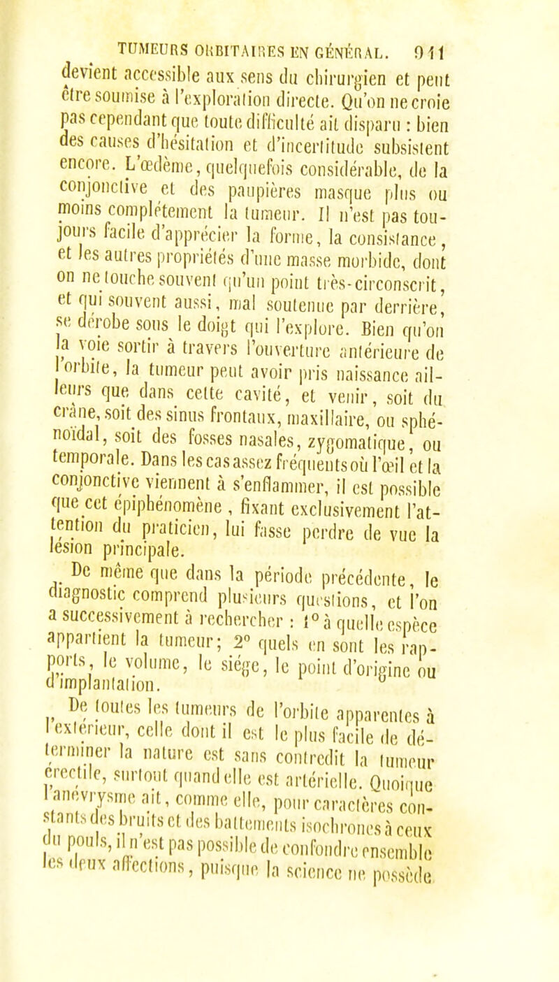 devient accessible aux sens du chirurgien et peut être soumise à l'exploration directe. Qu'on ne croie pas cependant que toute difliculté ait disparu : bien des causes d'Iiésitalion et d'incertitude subsistent encore. L'œdème, quelquefois considérable, de la conjonctive et des paupières masque plus ou moins complètement la tumeur. Il n'est pas tou- jours facile d'apprécier la forme, la consistance, et les autres propriétés d'une masse morbide, dont on ne louche souveni qu'un point très-circonscrit, et qui souvent aussi, mal soulenue par derrière, se dérobe sous le doigt qui l'explore. Bien qu'on a voie sortir à travers l'ouverture aniérieure de orbiie, la tumeur peut avoir pris naissance ail- leurs que dans celte cavité, et venir, soit du cralie soit des sinus frontaux, maxillaire, ou sphé- noidal, soit des fosses nasales, zygomalique, ou temporale. Dans lescasassez fréquentsoù l'œil et la conjonctive viennent à s'enflammer, il est possible que cet épiphénomène , fixant exclusivement l'at- tention du praticien, lui fasse perdre de vue la lésion principale. De même que dans la période précédente, le diagnostic comprend plusieurs qursiions, et l'on a successivement à rechercher : 1° à quelle espèce appartient la tumeur; 2 quels en sont les rap- ports le volume, le siège, le point d'origine ou dimplanlaiion. ^ De joules les lumtuirs de l'orbiie apparentes à lexierieur, celle dont il est le plus facile de dé- terminer la nature est sans coniredit la lumeur crccule, surtout quand elle est artérielle. Quoique laneviysme ait, comme elle, pour caraclères con- stants desbruits et des baltenients isochrones à ceux ;l pouls. Il n est pas possible de confondre ensemble les deux aflcctions, pui.sque la science ne possède
