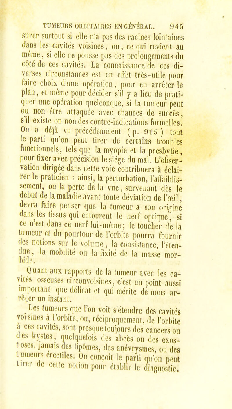 siirer surtout si elle n'a pas des racines lointaines dans les cavités voisines, ou, ce qui revient au même, si elle ne pousse pas des proloii,q[ement8 du côté de ces cavités. La connaissance de ces di- verses circonstances est en effet très-utile pour faire choix d'une opération, pour en arrêter le plan, et môme pour décider s'il y a lieu de prati- quer une opération quelconque, si la tumeur peut ou non être attaquée avec chances de succès, s'il existe on nondescontre-ir;dicatioDS formelles. On a déjà vu précédemment (p. 915) tout le parti qu'on peut tirer de certains troubles fonctionnels, tels que la myopie et la presbytie, pour fixer avec précision le siège du mal. L'obser- vation dirigée dans cette voie contribuera à éclai- rer le praticien : ainsi, la perturbation, l'affaiblis- sement, ou la perte de la vue, survenant dès le début de la maladie avant toute déviation de l'œ/l, devra faire penser que la tumeur a son origine dans^les tissus qui entourent le nei-f optique, si ce n'est dans ce nerf lui-môme; le toucher d'e la tumeur et du pourtour de l'orbite pourra fournir des notions sur le volume, la consistance, reten- due , la mobilité ou la fixité de la masse mor- bide, _ Quant aux l'apports de la tumeur avec les ca- vités osseuses circonvoisines, c'est un point aussi important que délicat et qui mérite de nous ar- rêter un instant. Les tumeurs que l'on voit .s'étendre des cavités yoisnips à l'orbite, ou, réciproquement, de l'orbite a ce.s cavités, .sont presque toujours des cancers ou des kystes, quelquefois des 'abcès ou des exos- t oses, jamais des lipomes, des anévrysmes, ou des tumeurs erecliles. On conçoit le parti qu'on peut liror de cette notion pour établir le diagnostic.