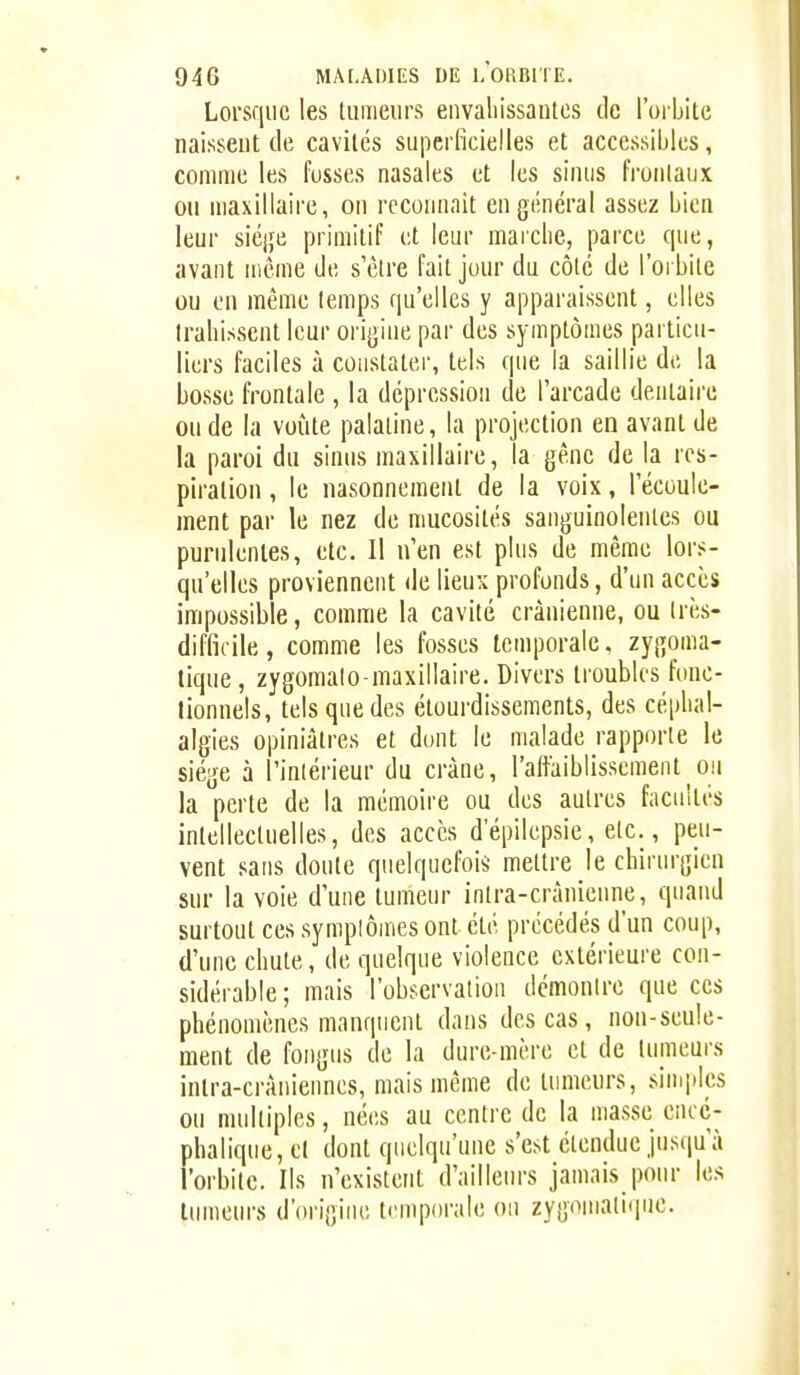 Lorsque les tumeurs eiwaliissaules de l'oi bitc naissent de cavités superficielles et accessibles, comme les fosses nasales et les sinus fi'ontaux ou maxillaire, on reconnaît en général assez bien leur siège primitif et leur marche, parce que, avant même de s'être fait jour du côté de l'orbite ou en même temps qu'elles y apparaissent, elles Irahissent leur origine par des symptômes particu- liers faciles à constater, tels que la saillie de la bosse frontale , la dépression de l'arcade dentaire ou de la voûte palatine, la projection en avant de la paroi du sinus maxillaire, la gêne de la res- piration , le nasonnement de la voix, l'écoule- ment par le nez de mucosités sanguinolentes ou purulentes, etc. 11 n'en est plus de même lors- qu'elles proviennent de lieux profonds, d'un accès impossible, comme la cavité crânienne, ou (rès- difficile, comme les fosses temporale, zygoma- lique, zygomalo-maxillaire. Divers troubles fonc- tionnels, tels que des étourdissements, des céphal- algies opiniâtres et dont le malade rapporte le siège à l'inlérieur du crâne, l'aftaiblissement^ou la perte de la mémoire ou des autres facultés intellectuelles, des accès d'épilepsie, etc., peu- vent sans doute quelquefois mettre le chirurgien sur la voie d'une tumeur intra-crànienne, quand surtout ces symptômes ont été précédés d'un coup, d'une chute, de quelque violence extérieure con- sidérable ; mais l'observatiou démontre que ces phénomènes manquent dans des cas, non-seule- ment de fongus de la dure-mère et de tumeurs intra-cràniennes, mais même de tumeurs, simples ou nuilliples, nées au centre de la masse ciicc- phalique, et dont quelqu'une s'est étendue jusqu'à l'orbite. Ils n'existent d'ailleurs jamais pour les tumeurs d'origine temporale ou zygomaliqiie.