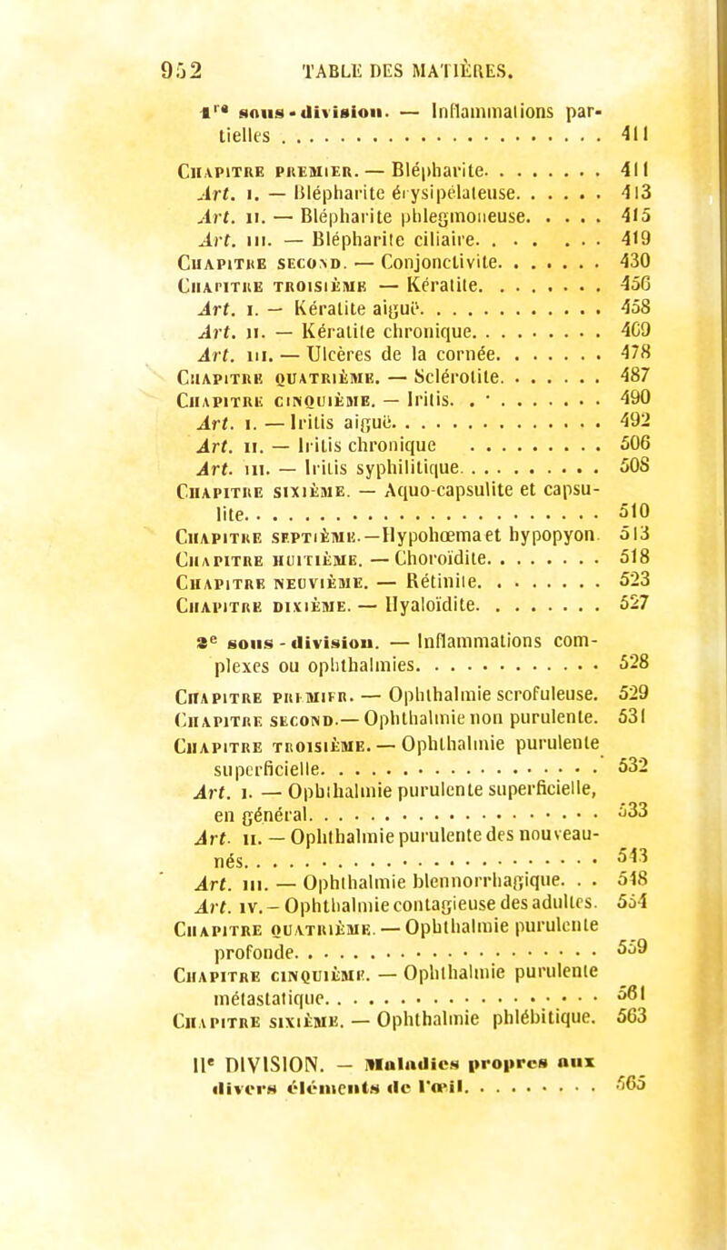 1 «iniis«iIiii8ioii. — Inflammalions par- tielles 411 Chapitre preïher. — Blépharite 411 Art. 1. — IMépharite éi ysipélaleiise 4l3 Art. II. — Blépharite phlegmoneuse 415 ^i f. m. — Blépharite ciliaire 419 CuAPiTKE SEco>D. — ConjonclivilB 430 CiiAriTKE TROISIÈME — Kératite 456 Art. I. — Kératite a\qu'C- 458 Art. II. — Kératite chronique 4C9 Art. m. — Ulcères de la cornée 478 Chapitre quatrième. — Sclérotite 487 Chapitre cinquième. — Iritis. . • 490 Art. i.—Iritis aijîuë 492 Art. 11. — Iritis chronique 506 Art. m. — Iritis syphilitique 508 Chapitre sixième. — Aquo-capsulite et capsu- lite 510 Chapitre septième —Hypohœmaet hypopyon 513 Chapitre huitième.—Choroïdite 518 Chapitre necvième. — Rétiniie 523 Chapitre divième. — Ilyaloïdite 527 8^= sons - tlivifiiou. — Inflammations com- plexes ou oplithalmies 528 Chapitre pri mifr. — Ophthalmie scrofuleuse. 529 (Chapitre second.— Ophthalmie non purulente. 531 Chapitre troisième. — Ophthalmie purulente superficielle 532 A^rt. 1. —Opbihalinie purulente superficielle, en général ^33 Art- 11. — Ophthalmie purulente des nouveau- nés 543 Art. m. — Ophthalmie blennorrhagique. . . 548 Art. IV. - Ophthalmie contagieuse des adultes. 564 Chapitre quatrième. — Ophthalmie purulente profonde Chapitre cinquième. — Ophthalmie purulenie mélastalique Chapitre sixième. — Ophthalmie phlébitique. 563 11* DIVISION. — Hlalailics propres aux «livor»* éléments «le l'œil •'565