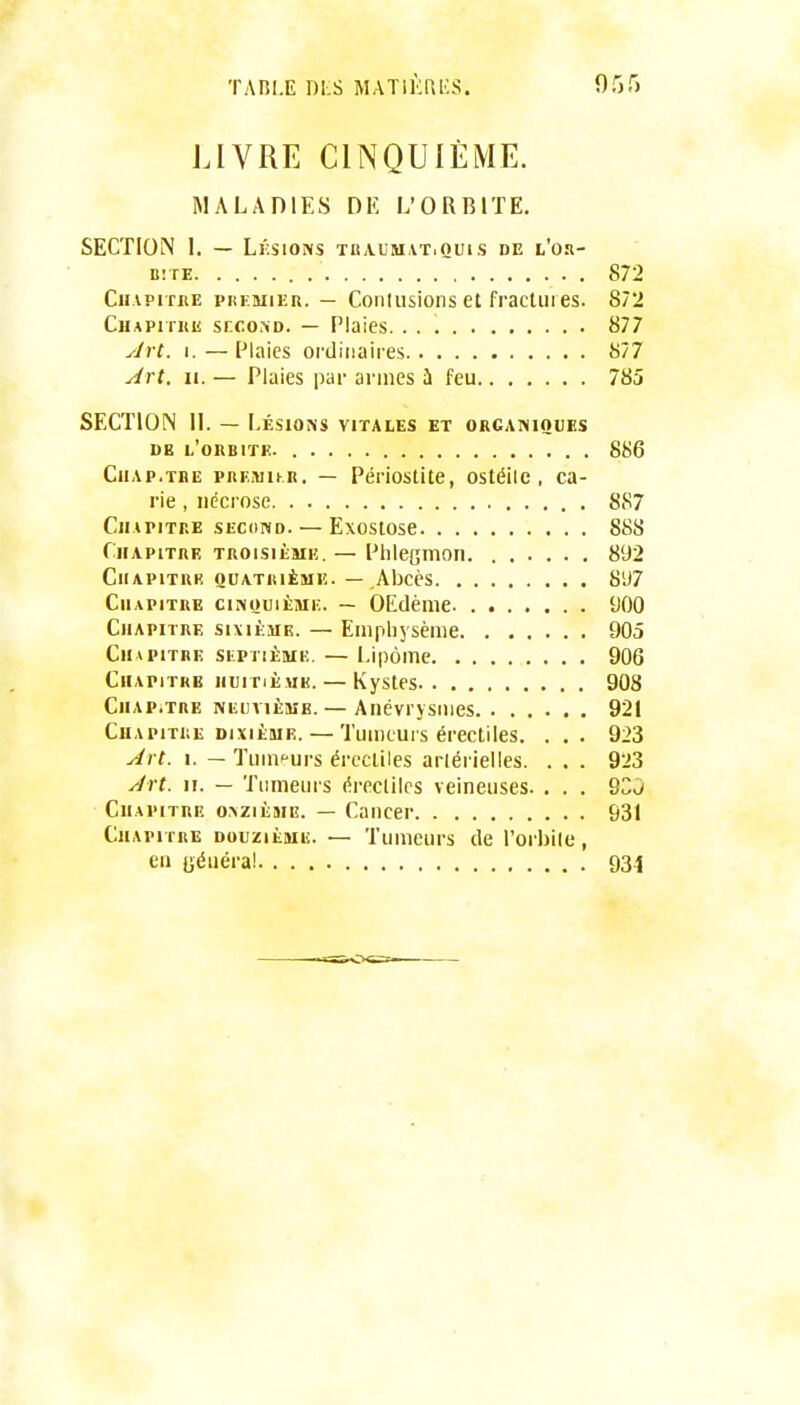 LIVRE CINQUIÈME. MALADIES DK L'ORBITE. SECTION I. — Lksions tbaumatiQuis de l'o.i- BîTE 872 Cii.vpi rnE PREMIER. — Conlusions et fractures. 872 CHAPiriiii SECOND. — Plaies. 877 Jrt. I.—Plaies ordinaires 877 Art. II. — Plaies par armes ii feu 785 SECTION 11. — Lésions vitales et organiques DE I.'0IIB1ÏE. 886 CiiAP.TBE PREMu.K. — Pérlostite, ostéilc , ca- rie , nécrose 887 Chapitre second. — Exostose 888 Chapitre troisième. — Phlegmon 892 CiiAPiTRK quatrième. — Abcès 8'J7 Chapitre cinouièmi;. — OEdènie t)00 Chapitre sixiè.ur. — Emphysème 905 Chapitre skptièmk. — Lipome 906 Chapitre huitième. — Kystes 908 Chap.tre NiiuviÈME. — Anévrysiiies 921 Chapitre DIXIÈME. — Tumeurs érectiles. ... 923 Art. I. — Tumeurs érectiles arlérielles. . . . 923 Art. II. — Tumeurs éreclilcs veineuses. . . . 9CJ Chapitre onzième. — Cancer 931 Chapitre douzième. — Tumeurs de l'orbile, en uéuéra! 934