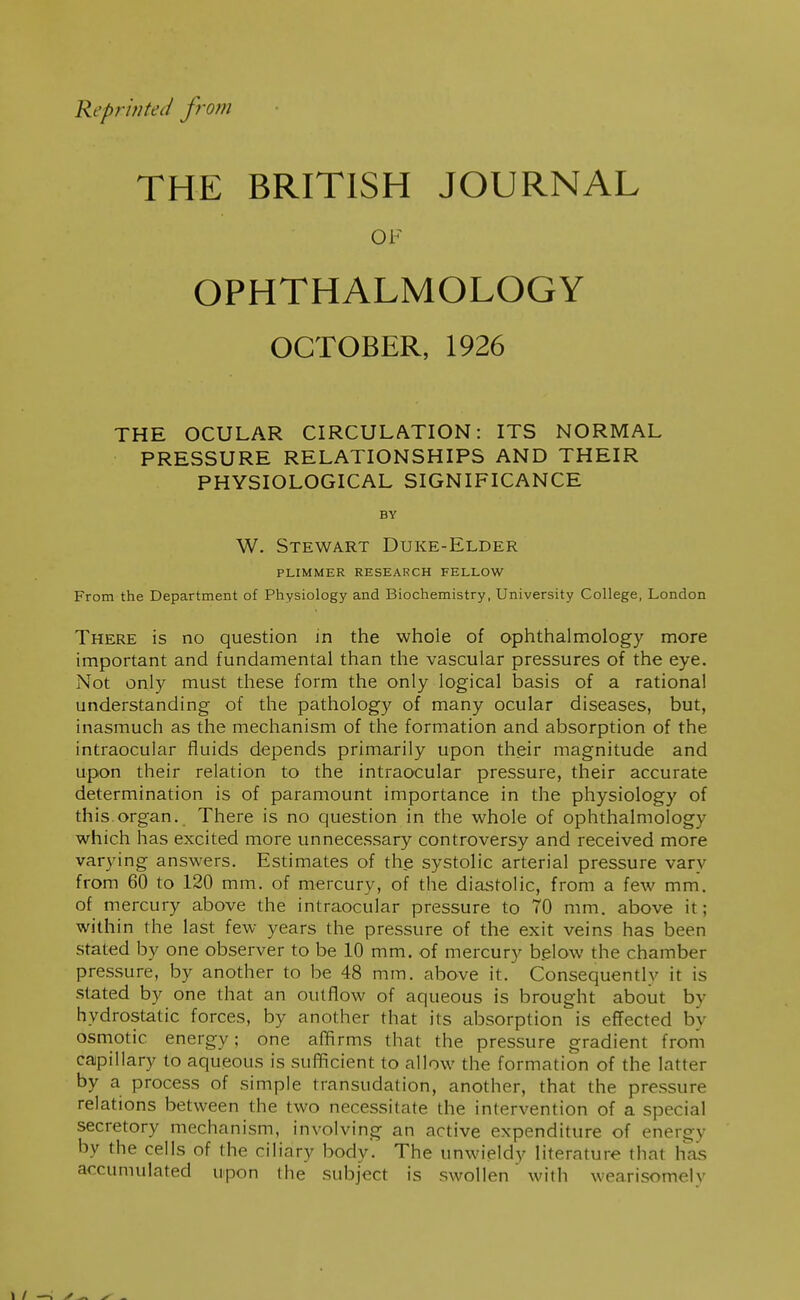 Reprinted from THE BRITISH JOURNAL OF OPHTHALMOLOGY OCTOBER, 1926 THE OCULAR CIRCULATION: ITS NORMAL PRESSURE RELATIONSHIPS AND THEIR PHYSIOLOGICAL SIGNIFICANCE BY W. Stewart Duke-Elder PLIMMER RESEARCH FELLOW From the Department of Physiology and Biochemistry, University College, London There is no question in the whole of ophthalmology more important and fundamental than the vascular pressures of the eye. Not only must these form the only logical basis of a rational understanding of the pathology of many ocular diseases, but, inasmuch as the mechanism of the formation and absorption of the intraocular fluids depends primarily upon their magnitude and upon their relation to the intraocular pressure, their accurate determination is of paramount importance in the physiology of this.organ. There is no question in the whole of ophthalmology which has excited more unnecessary controversy and received more varying answers. Estimates of the systolic arterial pressure vary from 60 to 120 mm. of mercury, of the diastolic, from a few mm. of mercury above the intraocular pressure to 70 mm. above it; within the last few years the pressure of the exit veins has been stated by one observer to be 10 mm. of mercury b.elow the chamber pressure, by another to be 48 mm. above it. Consequently it is slated by one that an outflow of aqueous is brought about by hydrostatic forces, by another that its absorption is effected by osmotic energy; one affirms that the pressure gradient from capillary to aqueous is sufficient to allow the formation of the latter by a process of simple transudation, another, that the pressure relations between the two necessitate the intervention of a special secretory mechanism, involving an active expenditure of energy by the cells of the ciliary body. The unwieldy literature that has accumulated upon the subject is swollen with wearisomely