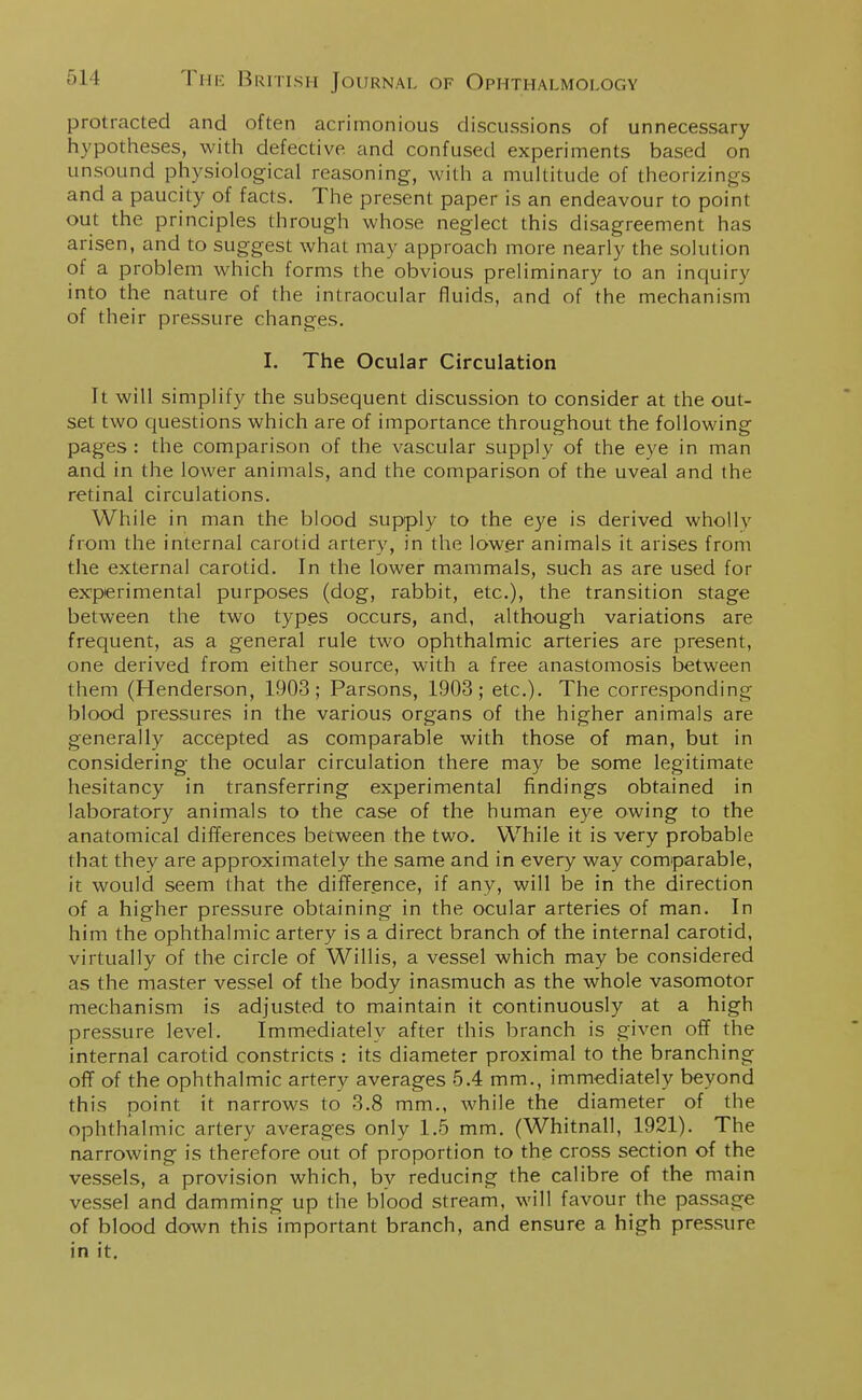 protracted and often acrimonious discussions of unnecessary hypotheses, with defective and confused experiments based on unsound physiological reasoning, with a multitude of theorizings and a paucity of facts. The present paper is an endeavour to point out the principles through whose neglect this disagreement has arisen, and to suggest what may approach more nearly the solution of a problem which forms the obvious preliminary to an inquiry into the nature of the intraocular fluids, and of the mechanism of their pressure changes. I. The Ocular Circulation It will simplify the subsequent discussion to consider at the out- set two questions which are of importance throughout the following pages : the comparison of the vascular supply of the eye in man and in the lower animals, and the comparison of the uveal and the retinal circulations. While in man the blood supply to the eye is derived whollv from the internal carotid artery, in the lower animals it arises from the external carotid. In the lower mammals, such as are used for experimental purposes (dog, rabbit, etc.), the transition stage between the two types occurs, and, although variations are frequent, as a general rule two ophthalmic arteries are present, one derived from either source, with a free anastomosis between them (Henderson, 1903; Parsons, 1903; etc.). The corresponding blood pressures in the various organs of the higher animals are generally accepted as comparable with those of man, but in considering the ocular circulation there may be some legitimate hesitancy in transferring experimental findings obtained in laboratory animals to the case of the human eye owing to the anatomical differences between the two. While it is very probable that they are approximately the same and in every way comparable, it would seem that the difference, if any, will be in the direction of a higher pressure obtaining in the ocular arteries of man. In him the ophthalmic artery is a direct branch of the internal carotid, virtually of the circle of Willis, a vessel which may be considered as the master vessel of the body inasmuch as the whole vasomotor mechanism is adjusted to maintain it continuously at a high pressure level. Immediately after this branch is given off the internal carotid constricts : its diameter proximal to the branching off of the ophthalmic artery averages 5.4 mm., immediately beyond this point it narrows to 3.8 mm., while the diameter of the ophthalmic artery averages only 1.5 mm. (Whitnall, 1921). The narrowing is therefore out of proportion to the cross section of the vessels, a provision which, by reducing the calibre of the main vessel and damming up the blood stream, will favour the passage of blood down this important branch, and ensure a high pressure in it.