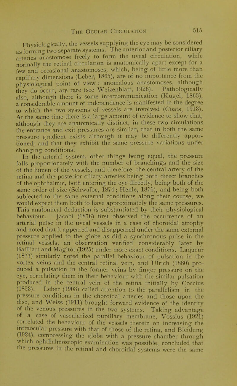 Physiologically, the vessels supplying the eye may be considered as forming two separate systems. The anterior and posterior ciliary arteries anastomose freely to form the uveal circulation, while normally the retinal circulation is anatomically apart except for a few and occasional anastomoses, which, being of little more than capillary dimensions (Leber, 1865), are of no importance from the physiological point of view : anomalous anastomoses, although they do occur, are rare (see Weizenblatt, 1926). Pathologically also, although there is some intercommunication (Kugel, 1863), a considerable amount of independence is manifested in the degree to which the two systems of vessels are involved (Coats, 1913). At the same time there is a large amount of evidence to show that, although they are anatomically distinct, in these two circulations the entrance and exit pressures are similar, that in both the same pressure gradient exists although it may be differently appor- tioned, and that they exhibit the same pressure variations under changing conditions. In the arterial system, other things being equal, the pressure falls proportionately with the number of branchings and the size of the lumen of the vessels, and therefore, the central artery of the retina and the posterior ciliary arteries being both direct branches of the ophthalmic, both entering the eye directly, being both of the same order of size (Schwalbe, 1874; Henle, 1876), and being both subjected to the same external conditions along their course, we would expect them both to have approximately the same pressures. This anatomical deduction is substantiated by their physiological behaviour. Jacobi (1876) first observed the occurrence of an arterial pulse in the uveal vessels in a case of choroidal atrophy and noted that it appeared and disappeared under the same external pressure applied to the globe as did a synchronous pulse in the retinal vessels, an observation verified considerably later bv Bailliart and Magitot (1925) under more exact conditions. Laqueur (1877) similarly noted the parallel behaviour of pulsation in the vortex veins and the central retinal vein, and Ulrich (1880) pro- duced a pulsation in the former veins by finger pressure on the eye, correlating them in their behaviour with the similar pulsation produced in the central vein of the retina initially by Coccius (1853). Leber (1903) called attention to the parallelism in the pressure conditions in the choroidal arteries and those upon the disc, and Weiss (1911) brought forward evidence of the identify of the venous pressures in the two systems. Taking advantage of a case of vascularized pupillary membrane, Vossius (1921) correlated the behaviour of the vessels therein on increasing the intraocular pressure with that of those of the retina, and Bleidung (1924), compressing the globe with a pressure chamber through which ophthalmoscopic examination was possible, concluded that the pressures in the retinal and choroidal systems were the same