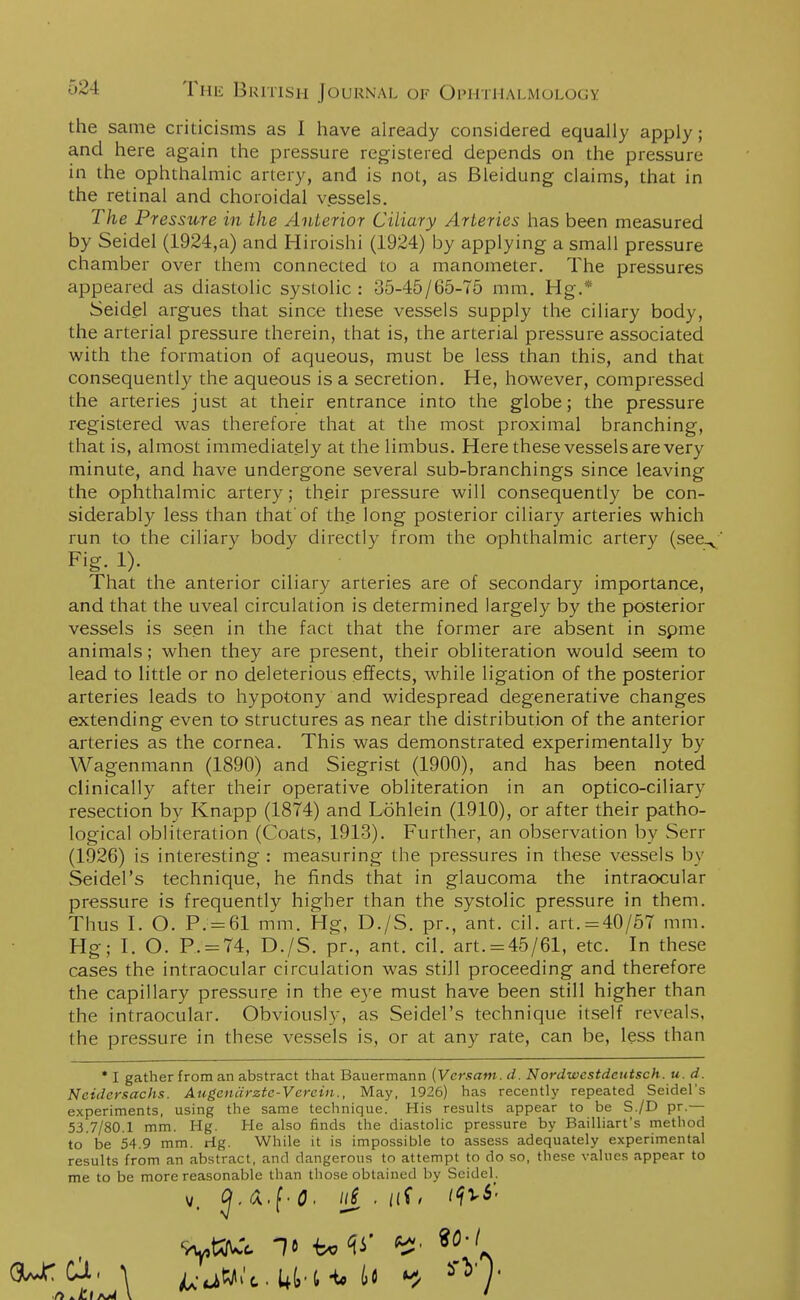 the same criticisms as I have already considered equally apply; and here again the pressure registered depends on the pressure in the ophthalmic artery, and is not, as Bleidung claims, that in the retinal and choroidal vessels. The Pressure in the Anterior Ciliary Arteries has been measured by Seidel (1924,a) and Hiroishi (1924) by applying a small pressure chamber over them connected to a manometer. The pressures appeared as diastolic systolic: 35-45/65-75 mm. Hg.* Seidel argues that since these vessels supply the ciliary body, the arterial pressure therein, that is, the arterial pressure associated with the formation of aqueous, must be less than this, and that consequently the aqueous is a secretion. He, however, compressed the arteries just at their entrance into the globe; the pressure registered was therefore that at the most proximal branching, that is, almost immediately at the limbus. Here these vessels are very minute, and have undergone several sub-branchings since leaving the ophthalmic artery; their pressure will consequently be con- siderably less than that'of the long posterior ciliary arteries which run to the ciliary body directly from the ophthalmic artery (see^ Fig. 1). That the anterior ciliary arteries are of secondary importance, and that the uveal circulation is determined largely by the posterior vessels is seen in the fact that the former are absent in spme animals; when they are present, their obliteration would seem to lead to little or no deleterious effects, while ligation of the posterior arteries leads to hypotony and widespread degenerative changes extending even to structures as near the distribution of the anterior arteries as the cornea. This was demonstrated experimentally by Wagenmann (1890) and Siegrist (1900), and has been noted clinically after their operative obliteration in an optico-ciliary resection by Knapp (1874) and Lohlein (1910), or after their patho- logical obliteration (Coats, 1913). Further, an observation by Serr (1926) is interesting : measuring the pressures in these vessels by Seidel's technique, he finds that in glaucoma the intraocular pressure is frequently higher than the systolic pressure in them. Thus I. O. P. = 61 mm. Hg, D./S. pr., ant. cil. art.=40/57 mm. Hg; I. O. P. = 74, D./S. pr., ant. cil. art. = 45/61, etc. In these cases the intraocular circulation was still proceeding and therefore the capillary pressure in the eye must have been still higher than the intraocular. Obviously, as Seidel's technique itself reveals, the pressure in these vessels is, or at any rate, can be, less than * I gather from an abstract that Bauermann (Vcrsam. d. Nordwestdeutsch. u. d. Neidersachs. Augenarzte-Verein., May, 1926) has recently repeated Seidel's experiments, using the same technique. His results appear to be S./D pr.— 53.7/80.1 mm. Hg. He also finds the diastolic pressure by Bailliart's method to be 54.9 mm. rig. While it is impossible to assess adequately experimental results from an abstract, and dangerous to attempt to do so, these values appear to me to be more reasonable than those obtained by Seidel. 9yttWfc It be V V> *° ft *£Iaj4 \