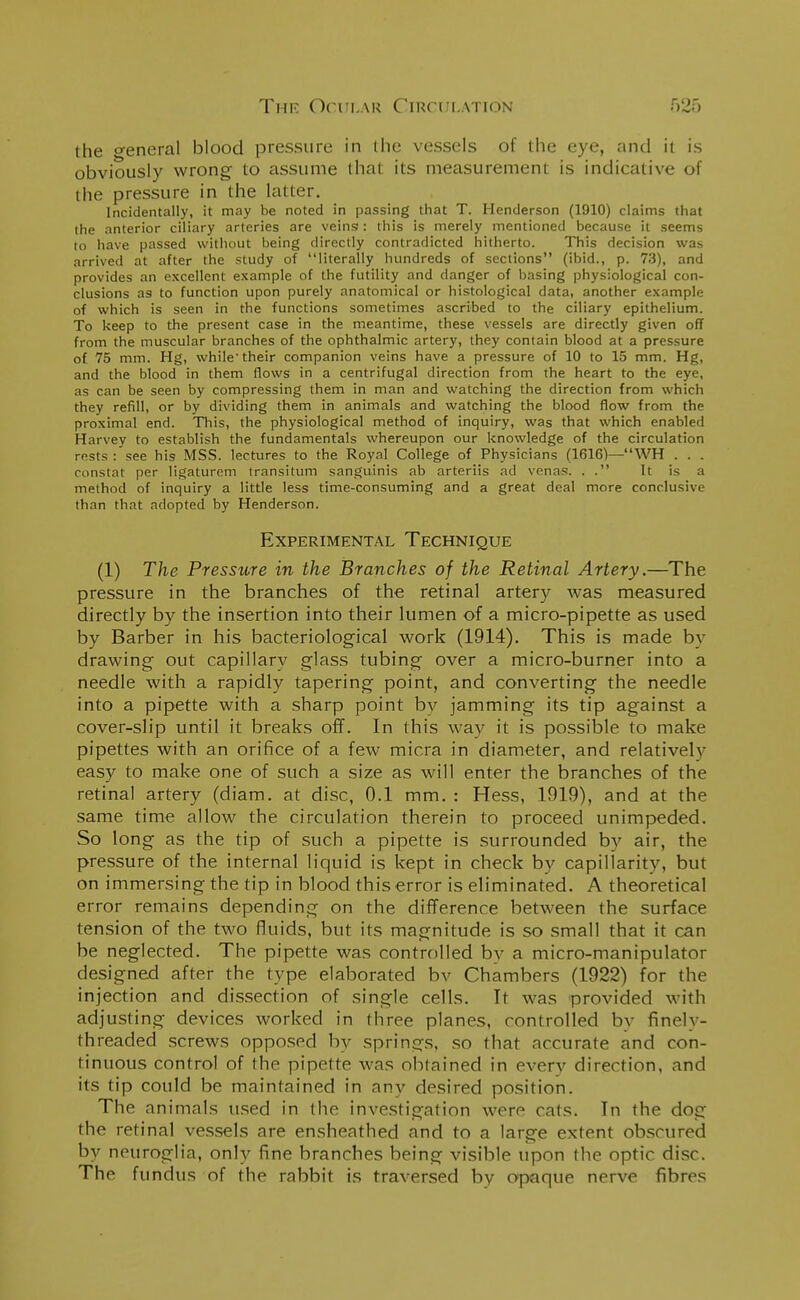 the general blood pressure in the vessels of the eye, and it is obviously wrong to assume that its measurement is indicative of the pressure in the latter. Incidentally, it may be noted in passing that T. Henderson (1910) claims that the anterior ciliary arteries are veins: this is merely mentioned because it seems to have passed without being directly contradicted hitherto. This decision was arrived at after the study of literally hundreds of sections (ibid., p. 73), and provides an excellent example of the futility and danger of basing physiological con- clusions as to function upon purely anatomical or histological data, another example of which is seen in the functions sometimes ascribed to the ciliary epithelium. To keep to the present case in the meantime, these vessels are directly given off from the muscular branches of the ophthalmic artery, they contain blood at a pressure of 75 mm. Hg, while their companion veins have a pressure of 10 to 15 mm. Hg, and the blood in them flows in a centrifugal direction from the heart to the eye, as can be seen by compressing them in man and watching the direction from which they refill, or by dividing them in animals and watching the blood flow from the proximal end. This, the physiological method of inquiry, was that which enabled Harvey to establish the fundamentals whereupon our knowledge of the circulation rests : see his MSS. lectures to the Royal College of Physicians (1616)—WH . . . constat per ligaturem transitum sanguinis ab arteriis ad vena®, . . It is a method of inquiry a little less time-consuming and a great deal more conclusive than that adopted by Henderson. Experimental Technique (1) The Pressure in the Branches of the Retinal Artery.—The pressure in the branches of the retinal artery was measured directly by the insertion into their lumen of a micro-pipette as used by Barber in his bacteriological work (1914). This is made by drawing out capillary glass tubing over a micro-burner into a needle with a rapidly tapering point, and converting the needle into a pipette with a sharp point bv jamming its tip against a cover-slip until it breaks off. In this way it is possible to make pipettes with an orifice of a few micra in diameter, and relativelv easy to make one of such a size as will enter the branches of the retinal artery (diam. at disc, 0.1 mm. : Hess, 1919), and at the same time allow the circulation therein to proceed unimpeded. So long as the tip of such a pipette is surrounded by air, the pressure of the internal liquid is kept in check by capillarity, but on immersing the tip in blood this error is eliminated. A theoretical error remains depending on the difference between the surface tension of the two fluids, but its magnitude is so small that it can be neglected. The pipette was controlled by a micro-manipulator designed after the type elaborated bv Chambers (1922) for the injection and dissection of single cells. It was provided with adjusting devices worked in three planes, controlled by finely- threaded screws opposed by springs, so that accurate and con- tinuous control of the pipette was obtained in every direction, and its tip could be maintained in any desired position. The animals used in the investigation were cats. In the dog the retinal vessels are ensheathed and to a large extent obscured by neuroglia, only fine branches being visible upon the optic disc. The fundus of the rabbit is traversed by opaque nerve fibres