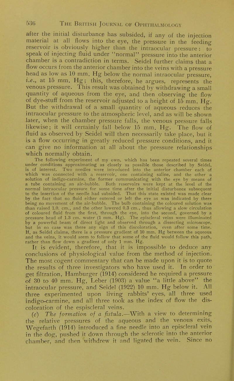 after the initial disturbance has subsided, if any of the injection material at all flows into the eye, the pressure in the feeding reservoir is obviously higher than the intraocular pressure : to speak of injecting fluid under normal pressure into the anterior chamber is a contradiction in terms. Seidel further claims that a flow occurs from the anterior chamber into the veins with a pressure head as low as 10 mm. Hg below the normal intraocular pressure, i.e., at 15 mm. Hg; this, therefore, he argues, represents the venous pressure. This result was obtained by withdrawing a small quantity of aqueous from the eye, and then observing the flow of. dye-stuff from the reservoir adjusted to a height of 15 mm. Hg. But the withdrawal of a small quantity of aqueous reduces the intraocular pressure to the atmospheric level, and as will be shown later, when the chamber pressure falls, the venous pressure falls likewise; it will certainly fall below 15 mm. Hg. The flow of fluid as observed by Seidel will then necessarily take place, but it is a flow occurring in greatly reduced pressure conditions, and it can give no information at all about the pressure relationships which normally obtain. The following experiment of my own, which has been repeated several times under conditions approximating as closely as possible those described by Seidel, is of interest. Two needles were introduced into the anterior chamber each of which was connected with a reservoir, one containing saline, and the other a solution of indigo-carmine, the former communicating with the eye by means of a tube containing an air-bubble. Both reservoirs were kept at the level of the normal intraocular pressure for some time after the initial disturbance subsequent to the insertion of the needle had subsided. That this state existed was made clear by the fact that no fluid either entered or left the eye as was indicated by there being no movement of the air-bubble. The bulb containing the coloured solution was than raised 1.0. cm., and the other lowered 0.3 cm., thus allowing a slow circulation of coloured fluid from the first, through the eye, into the second, governed by a pressure head of 1.3 cm. water (1 mm. Hg). The episcleral veins were illuminated by a powerful beam of direct light and observed through a dissecting microscope, but in no case was there any sign of this discoloration, even after some time. If, as Seidel claims, there is a pressure gradient of 10 mm. Hg between the aqueous and the veins, it would seem to follow that some of the fluid would follow this path, rather than flow down a gradient of only 1 mm. Hg. It is evident, therefore, that it is impossible to deduce any conclusions of physiological value from the method of injection. The most cogent commentary that can be made upon it is to quote the results of three investigators who have used it. In order to get filtration, Hamburger (1914) considered he required a pressure of 30 to 40 mm. Hg, Leber (1903) a value a little above the intraocular pressure, and Seidel (1922) 10 mm. Hg below it. All three experimented upon living rabbits' eyes, all three used indigo-carmine, and all three took as the index of flow the dis- coloration of the espiscleral veins. (c) The formation of a fistula.—With a view to determining the relative pressures of the aqueous and the venous exits, Wegefarth (1914) introduced a fine needle into an episcleral vein in the dog, pushed it down through the sclerotic into the anterior chamber, and then withdrew it and lignfed the vein. Since no