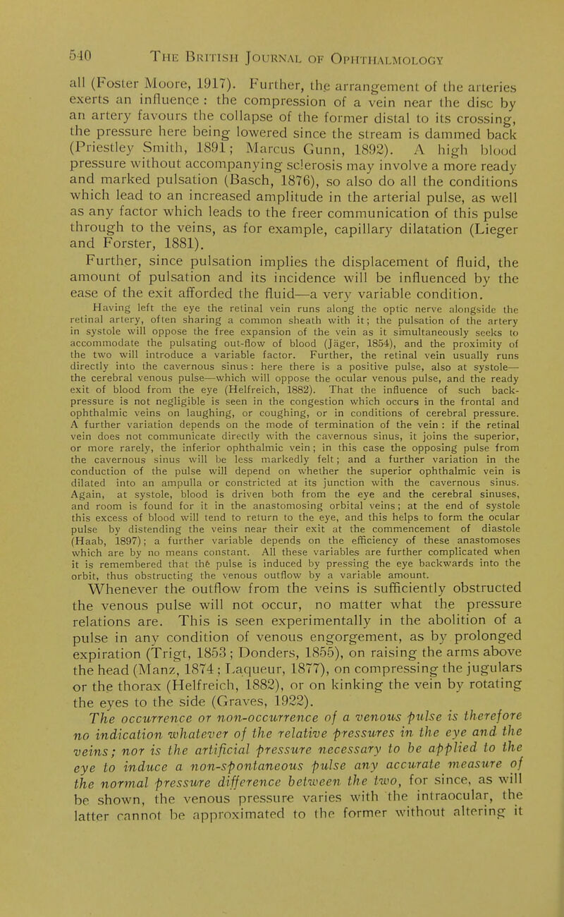 all (Foster Moore, 1917). Further, the arrangement of the arteries exerts an influence : the compression of a vein near the disc by an artery favours the collapse of the former distal to its crossing, the pressure here being lowered since the stream is dammed back (Priestley Smith, 1891; Marcus Gunn, 1892). A high blood pressure without accompanying sclerosis may involve a more ready and marked pulsation (Basch, 1876), so also do all the conditions which lead to an increased amplitude in the arterial pulse, as well as any factor which leads to the freer communication of this pulse through to the veins, as for example, capillary dilatation (Lieger and Forster, 1881). Further, since pulsation implies the displacement of fluid, the amount of pulsation and its incidence will be influenced by the ease of the exit afforded the fluid—a very variable condition. Having left the eye the retinal vein runs along the optic nerve alongside the retinal artery, often sharing a common sheath with it; the pulsation of the artery in systole will oppose the free expansion of the vein as it simultaneously seeks to accommodate the pulsating out-flow of blood (Jager, 1854), and the proximity of the two will introduce a variable factor. Further, the retinal vein usually runs directly into the cavernous sinus: here there is a positive pulse, also at systole— the cerebral venous pulse—which will oppose the ocular venous pulse, and the ready exit of blood from the eye (Helfreich, 1882). That the influence of such back- pressure is not negligible is seen in the congestion which occurs in the frontal and ophthalmic veins on laughing, or coughing, or in conditions of cerebral pressure. A further variation depends on the mode of termination of the vein : if the retinal vein does not communicate directly with the cavernous sinus, it joins the superior, or more rarely, the inferior ophthalmic vein; in this case the opposing pulse from the cavernous sinus will be less markedly felt; and a further variation in the conduction of the pulse will depend on whether the superior ophthalmic vein is dilated into an ampulla or constricted at its junction with the cavernous sinus. Again, at systole, blood is driven both from the eye and the cerebral sinuses, and room is found for it in the anastomosing orbital veins; at the end of systole this excess of blood will tend to return to the eye, and this helps to form the ocular pulse by distending the veins near their exit at the commencement of diastole (Haab, 1897); a further variable depends on the efficiency of these anastomoses which are by no means constant. All these variables are further complicated when it is remembered that the pulse is induced by pressing the eye backwards into the orbit, thus obstructing the venous outflow by a variable amount. Whenever the outflow from the veins is sufficiently obstructed the venous pulse will not occur, no matter what the pressure relations are. This is seen experimentally in the abolition of a pulse in any condition of venous engorgement, as by prolonged expiration (Trigt, 1853 ; Donders, 1855), on raising the arms above the head (Manz, 1874 ; Laqueur, 1877), on compressing the jugulars or the thorax (Helfreich, 1882), or on kinking the vein by rotating the eyes to the side (Graves, 1922). The occurrence or non-occurrence of a venous pulse is therefore no indication whatever of the relative pressures in the eye and the veins; nor is the artificial pressure necessary to be applied to the eye to induce a non-spontaneous pulse any accurate measure of the normal pressure difference between the two, for since, as will be shown, the venous pressure varies with the intraocular, the latter cannot bo approximated to the former without altering it