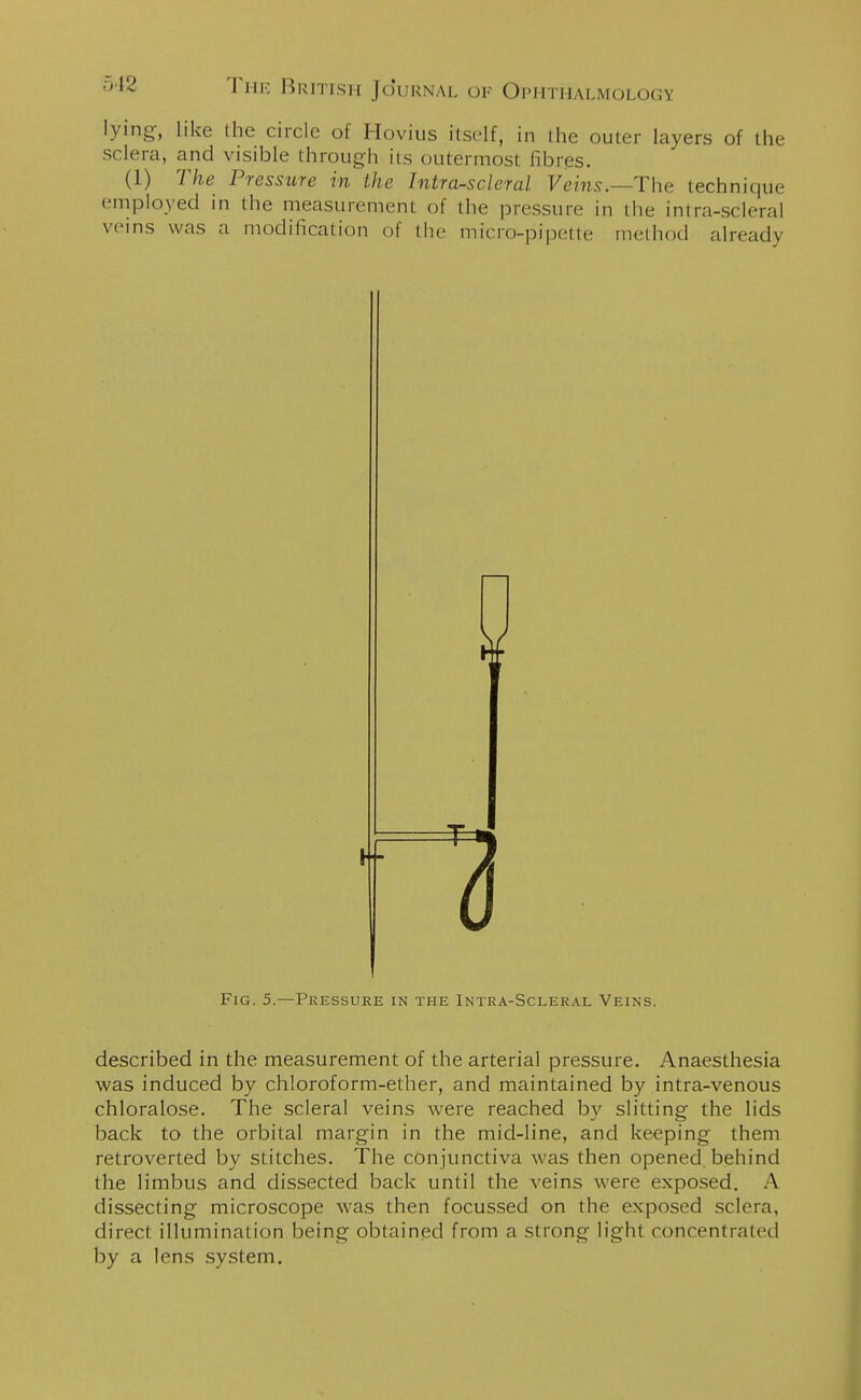 lying, like the circle of Hovius itself, in the outer layers of the sclera, and visible through its outermosl fibres. (1) The Pressure in the Intra-sclcral Veins.—The technique employed in the measurement of the pressure in the intra-scleral veins was a modification of the micro-pipette method already Fig. 5.—Pressure in the Intra-Scleral Veins. described in the measurement of the arterial pressure. Anaesthesia was induced by chloroform-ether, and maintained by intra-venous chloralose. The scleral veins were reached by slitting the lids back to the orbital margin in the mid-line, and keeping them retroverted by stitches. The conjunctiva was then opened behind the limbus and dissected back until the veins were exposed. A dissecting microscope was then focussed on the exposed sclera, direct illumination being obtained from a strong light concentrated by a lens system.