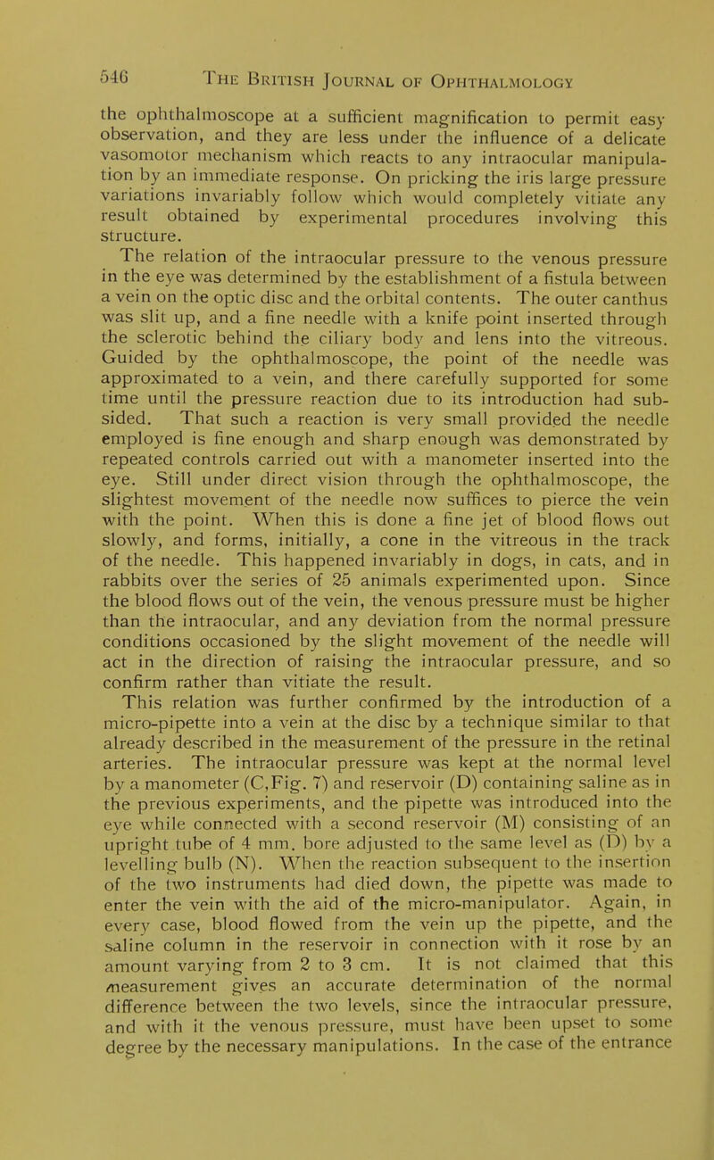 the ophthalmoscope at a sufficient magnification to permit easy observation, and they are less under the influence of a delicate vasomotor mechanism which reacts to any intraocular manipula- tion by an immediate response. On pricking the iris large pressure variations invariably follow which would completely vitiate any result obtained by experimental procedures involving this structure. The relation of the intraocular pressure to the venous pressure in the eye was determined by the establishment of a fistula between a vein on the optic disc and the orbital contents. The outer canthus was slit up, and a fine needle with a knife point inserted through the sclerotic behind the ciliary body and lens into the vitreous. Guided by the ophthalmoscope, the point of the needle was approximated to a vein, and there carefully supported for some time until the pressure reaction due to its introduction had sub- sided. That such a reaction is very small provided the needle employed is fine enough and sharp enough was demonstrated by repeated controls carried out with a manometer inserted into the eye. Still under direct vision through the ophthalmoscope, the slightest movement of the needle now suffices to pierce the vein with the point. When this is done a fine jet of blood flows out slowly, and forms, initially, a cone in the vitreous in the track of the needle. This happened invariably in dogs, in cats, and in rabbits over the series of 25 animals experimented upon. Since the blood flows out of the vein, the venous pressure must be higher than the intraocular, and any deviation from the normal pressure conditions occasioned by the slight movement of the needle will act in the direction of raising the intraocular pressure, and so confirm rather than vitiate the result. This relation was further confirmed by the introduction of a micro-pipette into a vein at the disc by a technique similar to that already described in the measurement of the pressure in the retinal arteries. The intraocular pressure was kept at the normal level by a manometer (C,Fig. 7) and reservoir (D) containing saline as in the previous experiments, and the pipette was introduced into the eye while connected with a second reservoir (M) consisting of an upright tube of 4 mm. bore adjusted to the same level as (D) by a levelling bulb (N). When the reaction subsequent to the insertion of the two instruments had died down, the pipette was made to enter the vein with the aid of the micro-manipulator. Again, in every case, blood flowed from the vein up the pipette, and the saline column in the reservoir in connection with it rose by an amount varying from 2 to 3 cm. It is not claimed that this measurement gives an accurate determination of the normal difference between the two levels, since the intraocular pressure, and with it the venous pressure, must have been upset to some degree by the necessary manipulations. In the case of the entrance