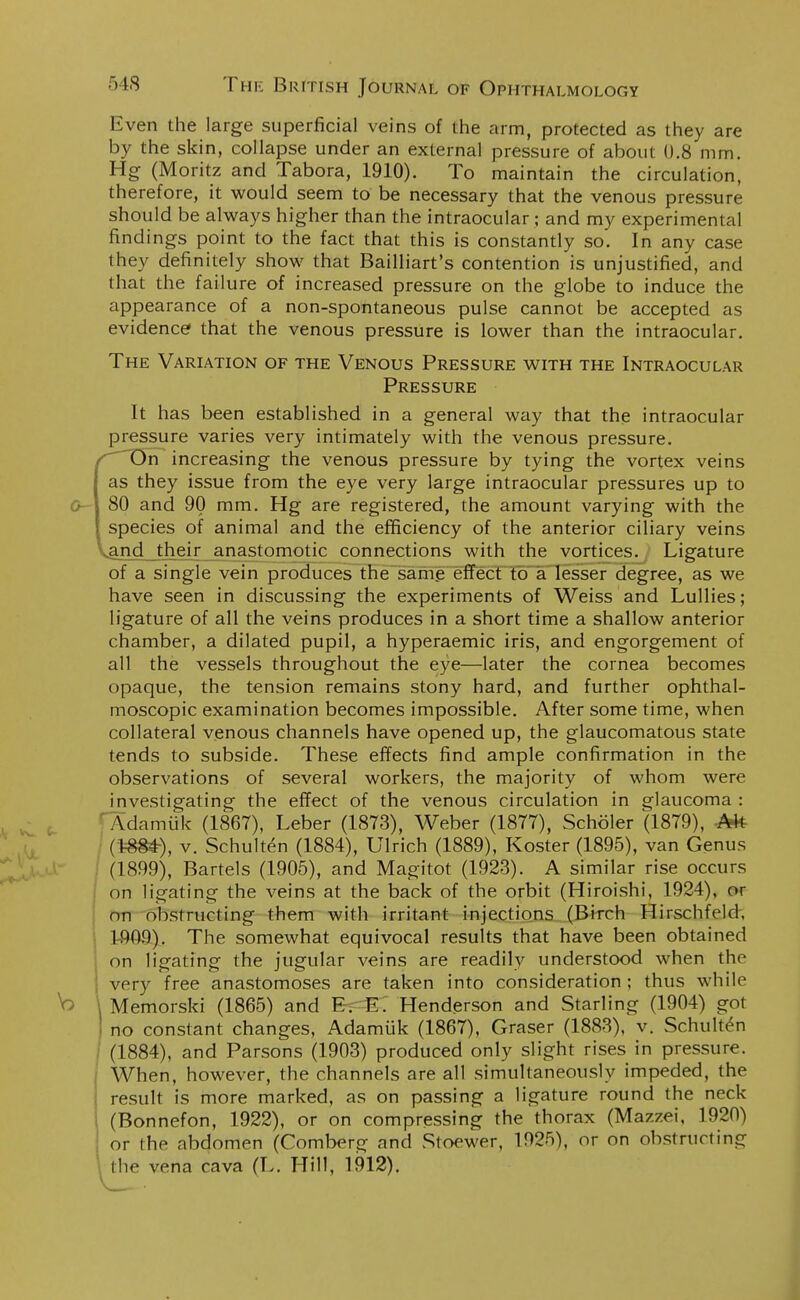 Even the large superficial veins of the arm, protected as they are by the skin, collapse under an external pressure of about 0.8 mm. Hg (Moritz and Tabora, 1910). To maintain the circulation, therefore, it would seem to be necessary that the venous pressure should be always higher than the intraocular ; and my experimental findings point to the fact that this is constantly so. In any case they definitely show that Bailliart's contention is unjustified, and that the failure of increased pressure on the globe to induce the appearance of a non-spontaneous pulse cannot be accepted as evidence that the venous pressure is lower than the intraocular. The Variation of the Venous Pressure with the Intraocular Pressure It has been established in a general way that the intraocular pressure varies very intimately with the venous pressure. f On increasing the venous pressure by tying the vortex veins as they issue from the eye very large intraocular pressures up to 80 and 90 mm. Hg are registered, the amount varying with the species of animal and the efficiency of the anterior ciliary veins and their anastomotic connections with the vortices. Ligature of a single vein produces the same effect to a lesser degree, as we have seen in discussing the experiments of Weiss and Lullies; ligature of all the veins produces in a short time a shallow anterior chamber, a dilated pupil, a hyperaemic iris, and engorgement of all the vessels throughout the eye—later the cornea becomes opaque, the tension remains stony hard, and further ophthal- moscopic examination becomes impossible. After some time, when collateral venous channels have opened up, the glaucomatous state tends to subside. These effects find ample confirmation in the observations of several workers, the majority of whom were investigating the effect of the venous circulation in glaucoma : ' Adamuk (1867), Leber (1873), Weber (1877), Scholer (1879), Afc (1-884-), v. Schulten (1884), Ulrich (1889), Koster (1895), van Genus (1899), Bartels (1905), and Magitot (1923). A similar rise occurs on ligating the veins at the back of the orbit (Hiroishi, 1924), or on obstructing them with irritant injections (Birch Hirschfeld, 1-909). The somewhat equivocal results that have been obtained on ligating the jugular veins are readily understood when the \ very free anastomoses are taken into consideration ; thus while \ Memorski (1865) and E. E. Henderson and Starling (1904) got | no constant changes, Adamuk (1867), Graser (1883), v. Schulten (1884), and Parsons (1903) produced only slight rises in pressure. When, however, the channels are all simultaneously impeded, the result is more marked, as on passing a ligature round the neck (Bonnefon, 1922), or on compressing the thorax (Mazzei, 1920) or the abdomen (Comberg and Stoewer, 1925), or on obstructing I he vena cava (L. Hill, 1912).