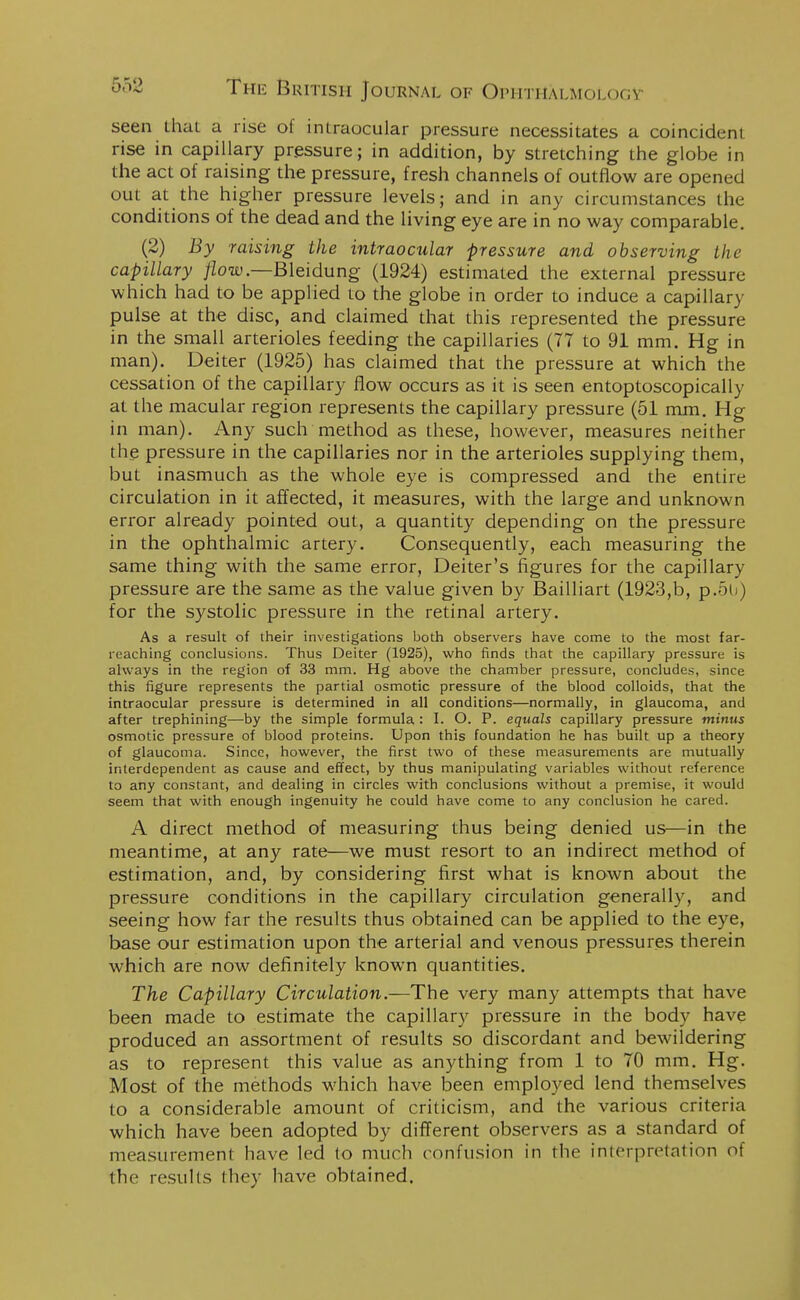 seen lhai a rise of intraocular pressure necessitates a coincident rise in capillary pressure; in addition, by stretching the globe in the act of raising the pressure, fresh channels of outflow are opened out at the higher pressure levels; and in any circumstances the conditions of the dead and the living eye are in no way comparable. (2) By raising the intraocular pressure and observing the capillary flow— Bleidung (1924) estimated the external pressure which had to be applied to the globe in order to induce a capillary pulse at the disc, and claimed that this represented the pressure in the small arterioles feeding the capillaries (77 to 91 mm. Hg in man). Deiter (1925) has claimed that the pressure at which the cessation of the capillary flow occurs as it is seen entoptoscopically at the macular region represents the capillary pressure (51 mm. Hg in man). Any such method as these, however, measures neither the pressure in the capillaries nor in the arterioles supplying them, but inasmuch as the whole eye is compressed and the entire circulation in it affected, it measures, with the large and unknown error already pointed out, a quantity depending on the pressure in the ophthalmic artery. Consequently, each measuring the same thing with the same error, Deiter's figures for the capillary pressure are the same as the value given by Bailliart (1923,b, p.5u ) for the systolic pressure in the retinal artery. As a result of their investigations both observers have come to the most far- reaching conclusions. Thus Deiter (1925), who finds that the capillary pressure is always in the region of 33 mm. Hg above the chamber pressure, concludes, since this figure represents the partial osmotic pressure of the blood colloids, that the intraocular pressure is determined in all conditions—normally, in glaucoma, and after trephining—by the simple formula : I. O. P. equals capillary pressure minus osmotic pressure of blood proteins. Upon this foundation he has built up a theory of glaucoma. Since, however, the first two of these measurements are mutually interdependent as cause and effect, by thus manipulating variables without reference to any constant, and dealing in circles with conclusions without a premise, it would seem that with enough ingenuity he could have come to any conclusion he cared. A direct method of measuring thus being denied us—in the meantime, at any rate—we must resort to an indirect method of estimation, and, by considering first what is known about the pressure conditions in the capillary circulation generally, and seeing how far the results thus obtained can be applied to the eye, base our estimation upon the arterial and venous pressures therein which are now definitely known quantities. The Capillary Circulation.—The very many attempts that have been made to estimate the capillary pressure in the body have produced an assortment of results so discordant and bewildering as to represent this value as anything from 1 to 70 mm. Hg. Most of the methods which have been employed lend themselves to a considerable amount of criticism, and the various criteria which have been adopted by different observers as a standard of measurement have led to much confusion in the interpretation of the results they have obtained.