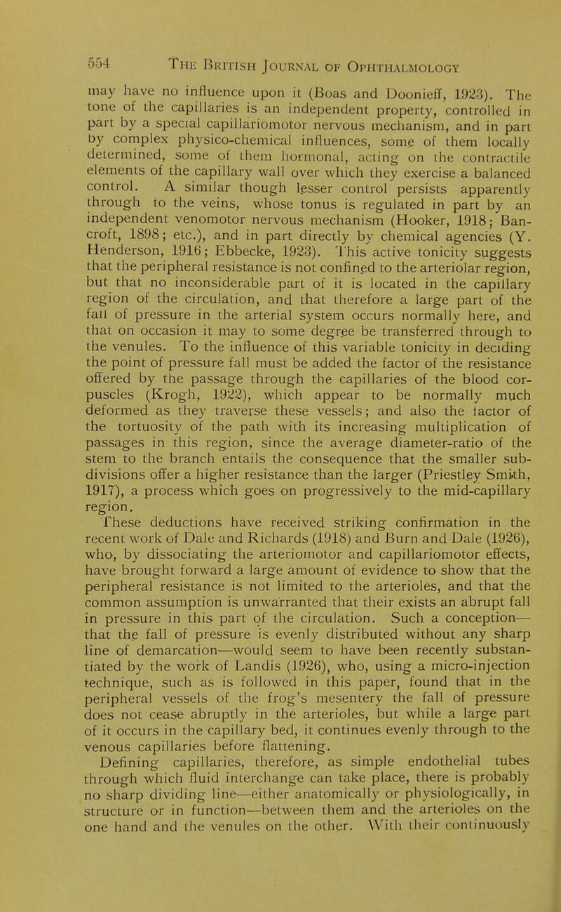 may have no influence upon it (Boas and Doonieff, 1923). The tone of the capillaries is an independent property, controlled in part by a special capillariomotor nervous mechanism, and in part by complex physico-chemical influences, some of them locally determined, some of them hormonal, acting on the contractile elements of the capillary wall over which they exercise a balanced control. A similar though lesser control persists apparently through to the veins, whose tonus is regulated in part by an independent venomotor nervous mechanism (Hooker, 1918; Ban- croft, 1898; etc.), and in part directly by chemical agencies (Y. Henderson, 1916; Ebbecke, 1923). This active tonicity suggests that the peripheral resistance is not confined to the arteriolar region, but that no inconsiderable part of it is located in the capillary region of the circulation, and that therefore a large part of the fall of pressure in the arterial system occurs normally here, and that on occasion it may to some degree be transferred through to the venules. To the influence of this variable tonicity in deciding the point of pressure fall must be added the factor of the resistance offered by the passage through the capillaries of the blood cor- puscles (Krogh, 1922), which appear to be normally much deformed as they traverse these vessels; and also the lactor of the tortuosity of the path with its increasing multiplication of passages in this region, since the average diameter-ratio of the stem to the branch entails the consequence that the smaller sub- divisions offer a higher resistance than the larger (Priestley Smkh, 1917), a process which goes on progressively to the mid-capillary region. These deductions have received striking confirmation in the recent work of Dale and Richards (1918) and Burn and Dale (1926), who, by dissociating the arteriomotor and capillariomotor effects, have brought forward a large amount of evidence to show that the peripheral resistance is not limited to the arterioles, and that the common assumption is unwarranted that their exists an abrupt fall in pressure in this part of the circulation. Such a conception— that the fall of pressure is evenly distributed without any sharp line of demarcation—would seem to have been recently substan- tiated by the work of Landis (1926), who, using a micro-injection technique, such as is followed in this paper, found that in the peripheral vessels of the frog's mesentery the fall of pressure does not cease abruptly in the arterioles, but while a large part of it occurs in the capillary bed, it continues evenly through to the venous capillaries before flattening. Defining capillaries, therefore, as simple endothelial tubes through which fluid interchange can take place, there is probably no sharp dividing line—either anatomically or physiologically, in structure or in function—between them and the arterioles on the one hand and the venules on the other. With their continuously