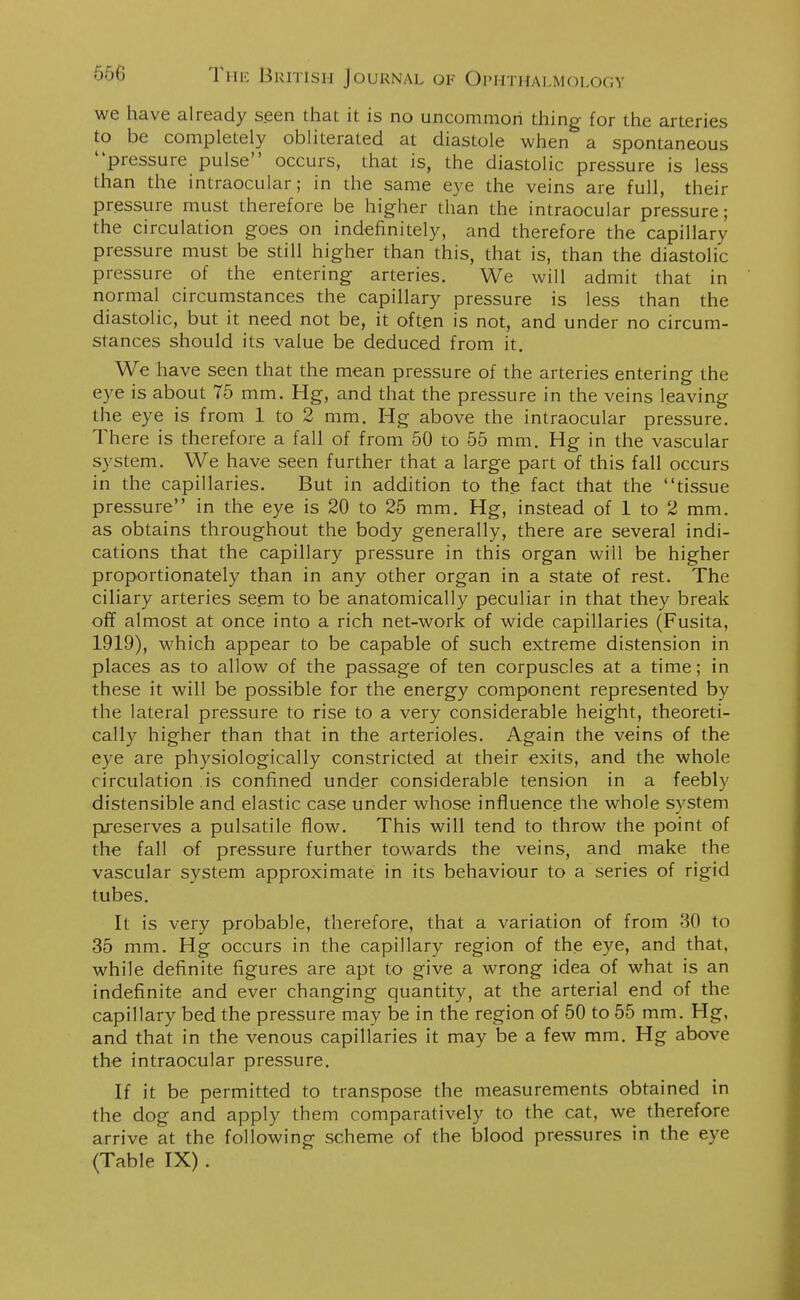 we have already seen that it is no uncommon thing for the arteries to be completely obliterated at diastole when a spontaneous pressure pulse occurs, that is, the diastolic pressure is less than the intraocular; in the same eye the veins are full, their pressure must therefore be higher than the intraocular pressure; the circulation goes on indefinitely, and therefore the capillary pressure must be still higher than this, that is, than the diastolic pressure of the entering arteries. We will admit that in normal circumstances the capillary pressure is less than the diastolic, but it need not be, it often is not, and under no circum- stances should its value be deduced from it. We have seen that the mean pressure of the arteries entering the eye is about 75 mm. Hg, and that the pressure in the veins leaving the eye is from 1 to 2 mm. Hg above the intraocular pressure. There is therefore a fall of from 50 to 55 mm. Hg in the vascular system. We have seen further that a large part of this fall occurs in the capillaries. But in addition to the fact that the tissue pressure in the eye is 20 to 25 mm. Hg, instead of 1 to 2 mm. as obtains throughout the body generally, there are several indi- cations that the capillary pressure in this organ will be higher proportionately than in any other organ in a state of rest. The ciliary arteries seem to be anatomically peculiar in that they break off almost at once into a rich net-work of wide capillaries (Fusita, 1919), which appear to be capable of such extreme distension in places as to allow of the passage of ten corpuscles at a time; in these it will be possible for the energy component represented by the lateral pressure to rise to a very considerable height, theoreti- cally higher than that in the arterioles. Again the veins of the eye are physiologically constricted at their exits, and the whole circulation is confined under considerable tension in a feebly distensible and elastic case under whose influence the whole system preserves a pulsatile flow. This will tend to throw the point of the fall of pressure further towards the veins, and make the vascular system approximate in its behaviour to a series of rigid tubes. It is very probable, therefore, that a variation of from 30 to 35 mm. Hg occurs in the capillary region of the eye, and that, while definite figures are apt to give a wrong idea of what is an indefinite and ever changing quantity, at the arterial end of the capillary bed the pressure may be in the region of 50 to 55 mm. Hg, and that in the venous capillaries it may be a few mm. Hg above the intraocular pressure. If it be permitted to transpose the measurements obtained in the dog and apply them comparatively to the cat, we therefore arrive at the following scheme of the blood pressures in the eye (Table IX) .