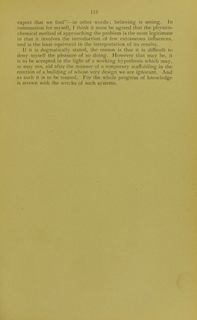 113 expect that we find—in other words: believing is seeing. In extenuation for myself, I think it must be agreed that the physico- chemical method of approaching the problem is the most legitimate in that it involves the introduction of few extraneous influences, and is the least equivocal in the interpretation of its results. If it is dogmatically stated, the reason is that it is difficult to deny myself the pleasure of so doing. However that may be, it is to be accepted in the light of a working hypothesis which may, or may not, aid after the manner of a temporary scaffolding in the erection of a building of whose very design we are ignorant. And as such it is to be treated. For the whole progress of knowledge is strewn with the wrecks of such systems.