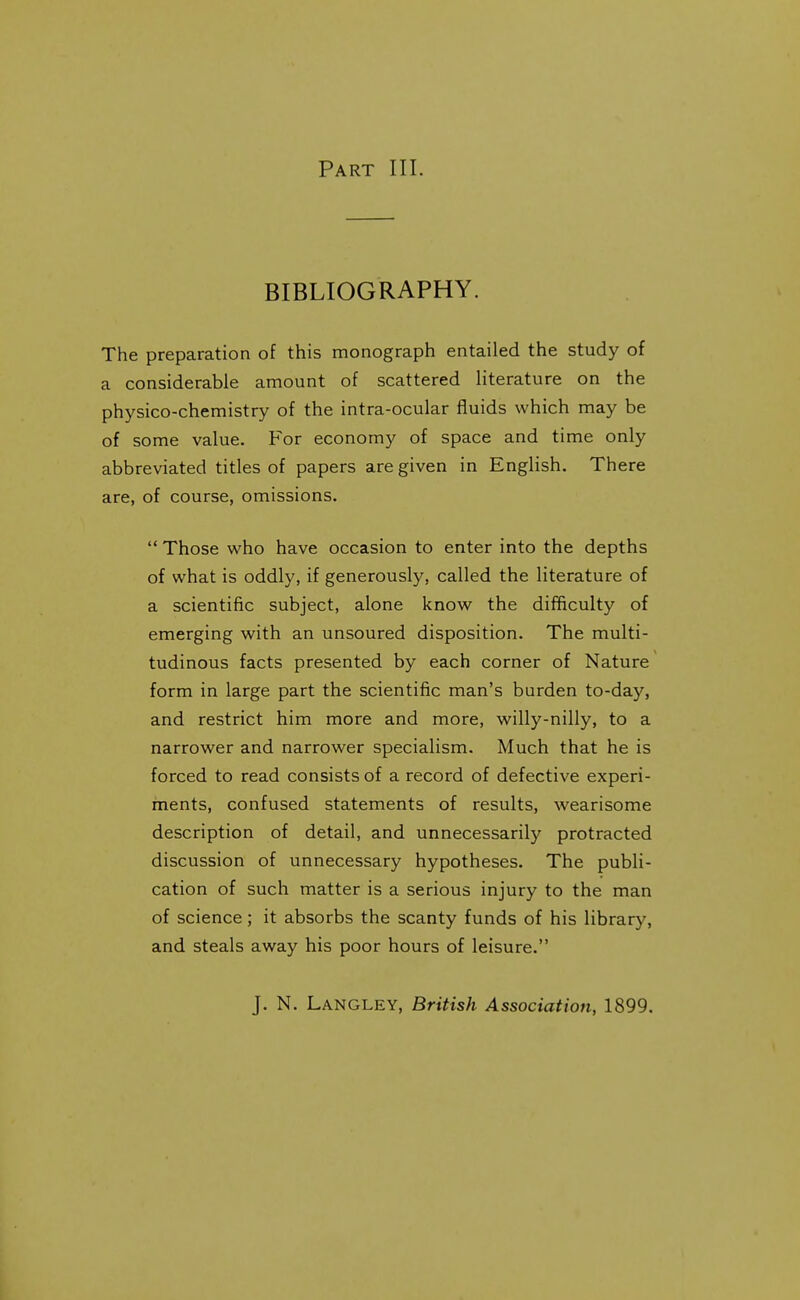 Part III. BIBLIOGRAPHY. The preparation of this monograph entailed the study of a considerable amount of scattered literature on the physico-chemistry of the intra-ocular fluids which may be of some value. For economy of space and time only abbreviated titles of papers are given in English. There are, of course, omissions.  Those who have occasion to enter into the depths of what is oddly, if generously, called the literature of a scientific subject, alone know the difficulty of emerging with an unsoured disposition. The multi- tudinous facts presented by each corner of Nature form in large part the scientific man's burden to-day, and restrict him more and more, willy-nilly, to a narrower and narrower specialism. Much that he is forced to read consists of a record of defective experi- ments, confused statements of results, wearisome description of detail, and unnecessarily protracted discussion of unnecessary hypotheses. The publi- cation of such matter is a serious injury to the man of science; it absorbs the scanty funds of his library, and steals away his poor hours of leisure. J. N. Langley, British Association, 1899.