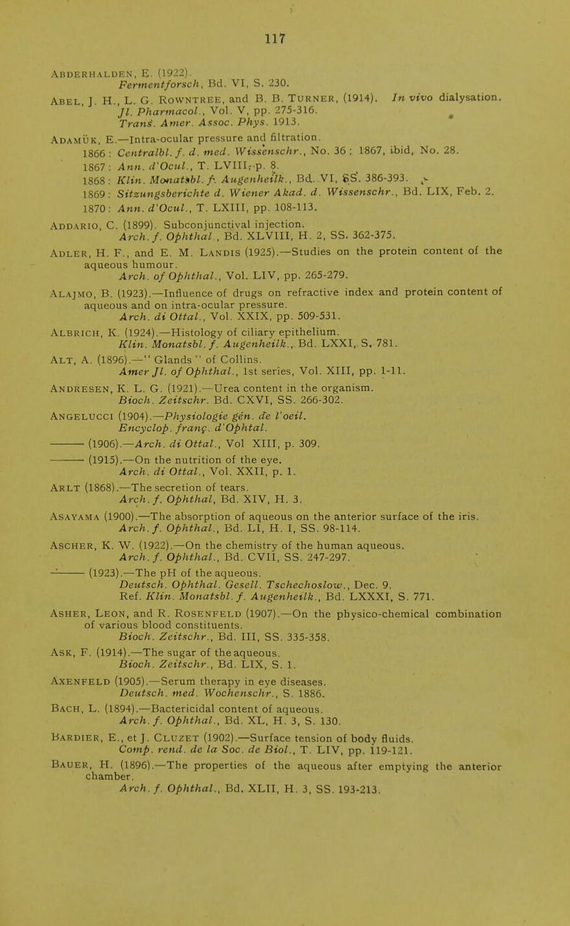 Abderhalden, E. (1922). Fermentforsch, Bd. VI, S. 230. Abel, J. H., L. G. Rowntree, and B. B. Turner, (1914). In vivo dialysation. Jl. Pharmacol., Vol. V, pp. 275-316. # Trans'. Amer. Assoc. Phys. 1913. Adamuk, E.—Intra-ocular pressure and filtration. 1866 : Centralbl.f. d. med. Wissenschr., No. 36 ; 1867, ibid, No. 28. 1867: Ann. d'Ocul., T. LVIII.- p. 8. 1868: Klin. Monatsbl.f. Augenhetlk., Bd. VI, 8S\ 386-393. p, 1869: Sitzungsberichte d. Wiener Akad. d. Wissenschr., Bd. LIX, Feb. 2. 1870: Ann. d'Ocul., T. LXIII, pp. 108-113. Addario, C. (1899). Subconjunctival injection. Arch.f. Ophthal , Bd. XLVIII, H. 2, SS. 362-375. Adler, H. F., and E. M. Landis (1925).—Studies on the protein content of the aqueous humour. Arch, of Ophthal., Vol. LIV, pp. 265-279. Alajmo, B. (1923).—Influence of drugs on refractive index and protein content of aqueous and on intra-ocular pressure. Arch, di Ottal., Vol. XXIX, pp. 509-531. Albrich, K. (1924).—Histology of ciliary epithelium. Klin. Monatsbl.f. Augenhetlk., Bd. LXXI, S. 781. Alt, A. (1896).^ Glands  of Collins. Amer Jl. of Ophthal., 1st series, Vol. XIII, pp. 1-11. Andresen, K. L. G. (1921).—Urea content in the organism. Bioch. Zeitschr. Bd. CXVI, SS. 266-302. Angelucci (1904).— Physiologie gen. de I'oeil. Encyclop. franc. d'Ophtal. (1906).—Arch, di Ottal., Vol XIII, p. 309. (1915).—On the nutrition of the eye. Arch, di Ottal., Vol. XXII, p. 1. Arlt (1868).—The secretion of tears. Arch.f. Ophthal, Bd. XIV, H. 3. Asayama (1900).—The absorption of aqueous on the anterior surface of the iris. Arch.f. Ophthal., Bd. LI, H. I, SS. 98-114. Ascher, K. W. (1922).—On the chemistry of the human aqueous. Arch.f. Ophthal., Bd. CVII, SS. 247-297. — (1923).—The pH of the aqueous. Deutsch. Ophthal. Gesell. Tschechoslow., Dec. 9. Ref. Klin. Monatsbl.f. Augenheilk., Bd. LXXXI, S. 771. Asher, Leon, and R. Rosenfeld (1907).—On the physico-chemical combination of various blood constituents. Bioch. Zeitschr., Bd. Ill, SS. 335-358. Ask, F. (1914).—The sugar of theaqueous. Bioch. Zeitschr., Bd. LIX, S. 1. Axenfeld (1905).—Serum therapy in eye diseases. Deutsch. med. Wochenschr., S. 1886. Bach, L. (1894).—Bactericidal content of aqueous. Arch.f. Ophthal., Bd. XL, H. 3. S. 130. Bardier, E., et J. Cluzet (1902).—Surface tension of body fluids. Comp. rend, de la Soc. de Biol., T. LIV, pp. 119-121. Bauer, H. (1896).—The properties of the aqueous after emptying the anterior chamber. Arch.f. Ophthal., Bd. XLII, H. 3, SS. 193-213.