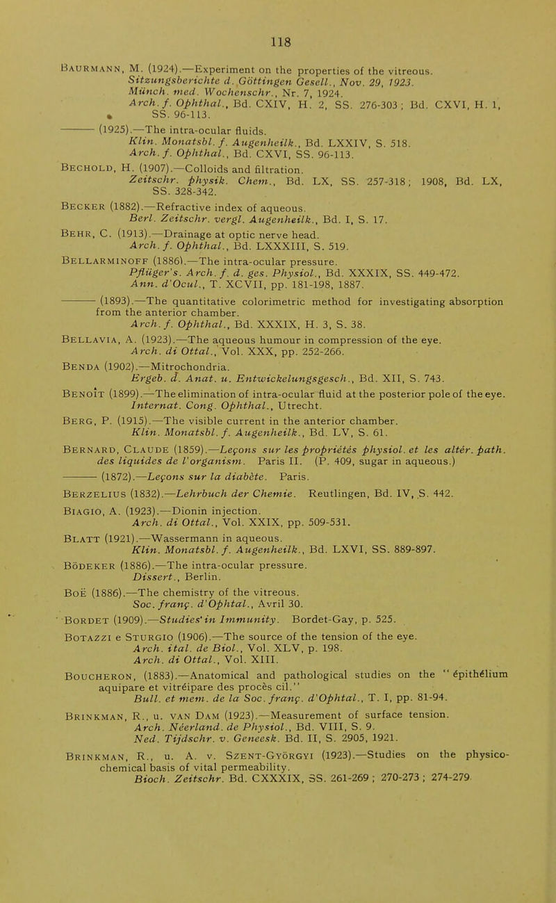 Baurmann, M. (1924).—Experiment on the properties of the vitreous. Sitzungsberichte d. Gbttingen Gesell., Nov. 29, 1923. Munch, med. Wochenschr., Nr. 7, 1924. Arch.f. Ophthal., Bd. CXIV, H. 2, SS. 276-303; Bd. CXVI, H. 1, » SS. 96-113. (1925).—The intra-ocular fluids. Klin. Monatsbl.f. Augenheilk., Bd. LXXIV, S. 518. Arch.f. Ophthal., Bd. CXVI, SS. 96-113. Bechold, H. (1907).—Colloids and filtration. Zeitschr. physik. Chem., Bd. LX, SS. 257-318; 1908, Bd. LX, SS. 328-342. Becker (1882).—Refractive index of aqueous. Berl. Zeitschr. vergl. Augenheilk., Bd. I, S. 17. Behr, C. (1913).—Drainage at optic nerve head. Arch.f. Ophthal., Bd. LXXXIII, S. 519. Bellarminoff (1886K—The intra-ocular pressure. Pfliiger's. Arch.f. d. ges. Physiol., Bd. XXXIX, SS. 449-472. Ann. d'Ocul., T. XCVII, pp. 181-198, 1887. (1893).—The quantitative colorimetric method for investigating absorption from the anterior chamber. Arch.f. Ophthal., Bd. XXXIX, H. 3, S. 38. Bellavia, A. (1923).—The aqueous humour in compression of the eye. Arch, di Ottal.,'Vol. XXX, pp. 252-266. Benda (1902).—Mitrochondria. Ergeb. d. Anat. u. Entwickelungsgesch., Bd. XII, S. 743. Benoit (1899).—-The elimination of intra-ocular fluid at the posterior pole of the eye. Internat. Cong. Ophthal., Utrecht. Berg, P. (1915).—The visible current in the anterior chamber. Klin. Monatsbl.f. Augenheilk., Bd. LV, S. 61. Bernard, Claude (1859).—Lecons sur les proprietes physiol.et les alter. path, des liquides de I'organism. Paris II. (P. 409, sugar in aqueous.) (1872).—Lecons sur la diabete. Paris. Berzelius (1832).—Lehrbuch der Chetnie. Reutlingen, Bd. IV, S. 442. Biagio, A. (1923).—Dionin injection. Arch, di Ottal., Vol. XXIX, pp. 509-531. Blatt (1921).—Wassermann in aqueous. Klin. Monatsbl.f. Augenheilk., Bd. LXVI, SS. 889-897. Bodeker (1886).-—The intra-ocular pressure. Dissert., Berlin. Boe (1886).—The chemistry of the vitreous. Soc. franc. d'Ophtal., Avril 30. ' Bordet (1909).—Studies'in Immunity. Bordet-Gay, p. 525. Botazzi e Sturgio (1906).—The source of the tension of the eye. Arch. ital. de Biol., Vol. XLV, p. 198. Arch, di Ottal., Vol. XIII. Boucheron, (1883).—Anatomical and pathological studies on the  epithelium aquipare et vitr£ipare des proces cil. Bull, et mem. de la Soc. franc. d'Ophtal., T. I, pp. 81-94. Brinkman, R., u. van Dam (1923).—Measurement of surface tension. Arch. Neerland. de Physiol., Bd. VIII, S. 9. Ned. Tijdschr. v. Geneesk. Bd. II, S. 2905, 1921. Brinkman, R., u. A. v. Szent-Gyorgyi (1923).—Studies on the physico- chemical basis of vital permeability. Bioch. Zeitschr. Bd. CXXXIX, SS. 261-269; 270-273; 274-279