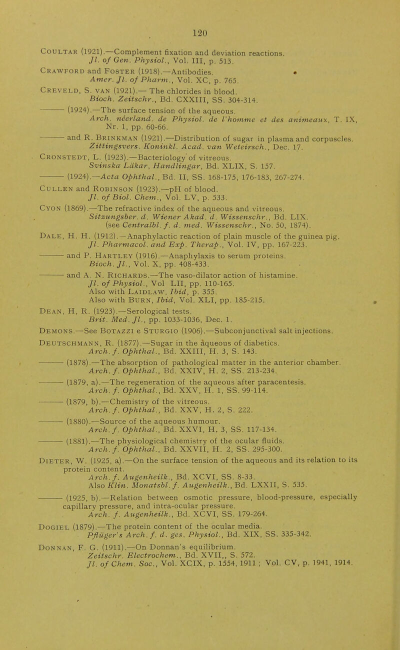 Coultar (1921).—Complement fixation and deviation reactions. Jl. of Gen. Physiol., Vol. Ill, p. 513. Crawford and Foster (1918).—Antibodies. • Amer. Jl. of Pharm., Vol. XC, p. 765. Creveld, S. van (1921).— The chlorides in blood. Bioch. Zeitschr., Bd. CXXIII, SS. 304-314. (1924).—The surface tension of the aqueous. Arch, neerland. de Physiol, de I'homme et des animeaux, T. IX, Nr. 1, pp. 60-66. and R. Brinkman (1921).—Distribution of sugar in plasma and corpuscles. Zittingsvers. Koniukl. Acad, van Weteirsch., Dec. 17. Cronstedt, L,. (1923).—Bacteriology of vitreous. Svinska Ldkar, Handlingar, Bd. XLIX, S. 157. (1924).—Acta Ophthal., Bd. II, SS. 168-175, 176-183, 267-274. Cullen and Robinson (1923).—pH of blood. //. of Biol. Chem., Vol. LV, p. 533. Cyon (1869).—The refractive index of the aqueous and vitreous. Sitzungsber. d. Wiener Akad. d. Wissenschr., Bd. LIX. (see Centralbl. f. d. med. Wissenschr., No. 50, 1874). Dale, H. H. (1912). —Anaphylactic reaction of plain muscle of the guinea pig. Jl. Pharmacol, and Exp. Therap., Vol. IV, pp. 167-223. and P. Hartley (1916).—Anaphylaxis to serum proteins. Bioch. JL, Vol. X, pp. 408-433. and A. N. Richards.—The vaso-dilator action of histamine. Jl. of Physiol., Vol LII, pp. 110-165. Also with Laidlaw, Ibid, p. 355. Also with Burn, Ibid, Vol. XLI, pp. 185-215. Dean, H, R. (1923).—Serological tests. Brit. Med.Jl., pp. 1033-1036, Dec. 1. Demons.—See Botazzi e Sturgio (1906).—Subconjunctival salt injections. Deutschmann, R. (1877).—Sugar in the aqueous of diabetics. Arch.f. Ophthal., Bd. XXIII, H. 3, S. 143. (1878).—The absorption of pathological matter in the anterior chamber. Arch.f. Ophthal., Bd. XXIV, H. 2, SS. 213-234. (1879, a).—The regeneration of the aqueous after paracentesis. Arch.f. Ophthal., Bd. XXV, H. 1, SS. 99-114. (1879, b).—Chemistry of the vitreous. Arch.f. Ophthal., Bd. XXV, H. 2, S. 222. (1880).—Source of the aqueous humour. Arch.f. Ophthal., Bd. XXVI, H. 3, SS. 117-134. (1881).—The physiological chemistry of the ocular fluids. Arch.f. Ophthal., Bd. XXVII, H. 2, SS. 295-300. Dieter, W. (1925, a).—On the surface tension of the aqueous and its relation to its protein content. Arch.f. Augenheilk., Bd. XCVI, SS. 8-33. Also Klin. Monatsbl.f. Augenheilk., Bd. LXXII, S. 535. (1925, b).—Relation between osmotic pressure, blood-pressure, especially capillary pressure, and intra-ocular pressure. Arch. f. Augenheilk., Bd. XCVI, SS. 179-264. Dogiel (1879).—The protein content of the ocular media. Pfluger's Arch.f. d. ges. Physiol., Bd. XIX, SS. 335-342. Donnan, F. G. (1911).—On Donnan's equilibrium. Zeitschr. Electrochem., Bd. XVII,, S. 572. //. of Chem. Soc, Vol. XCIX, p. 1554, 1911 ; Vol. CV, p. 1941, 1914.