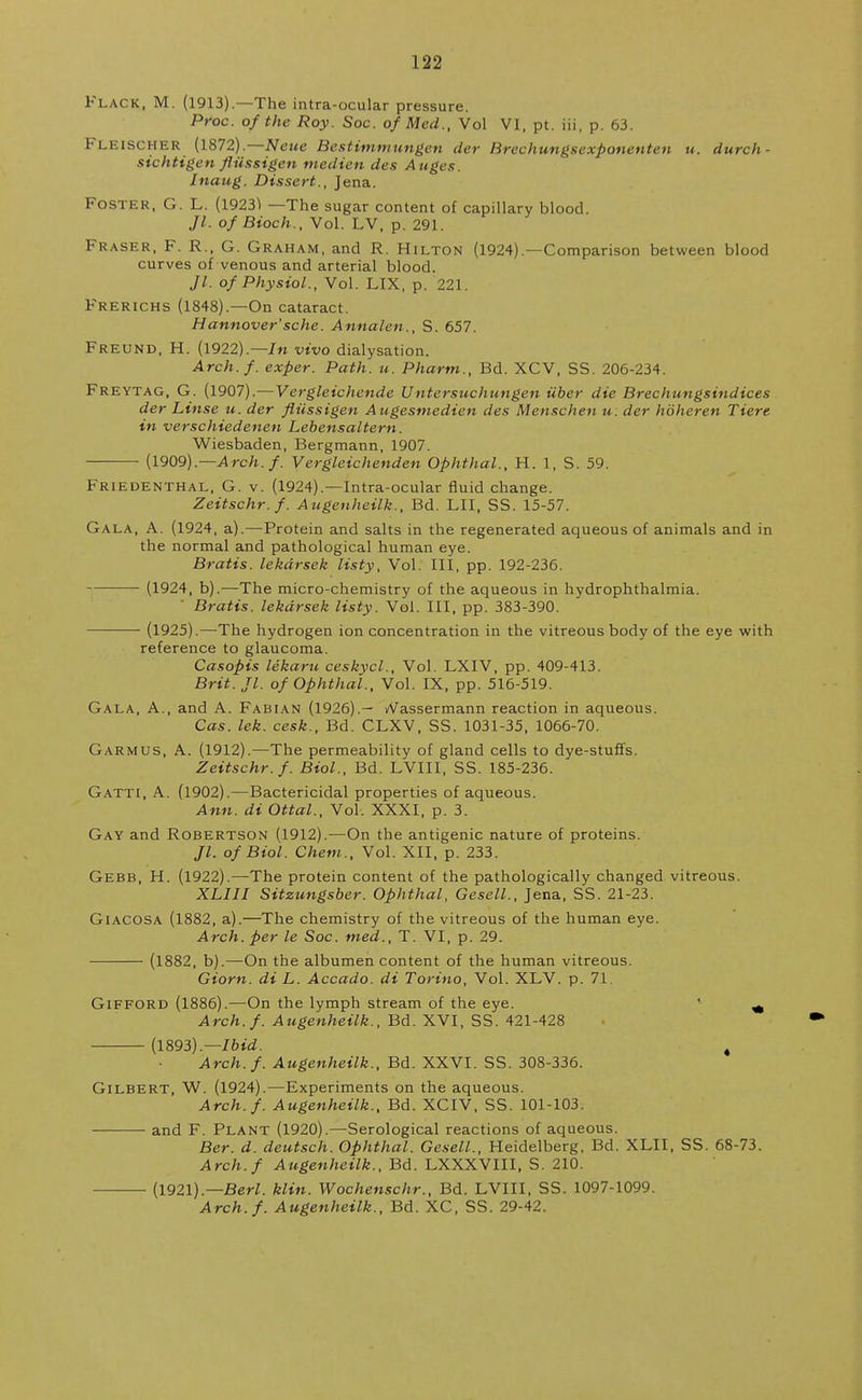 Flack, M. (1913).—The intra-ocular pressure. Proc. of the Roy. Soc. of Med., Vol VI, pt. iii, p. 63. Fleischer (1872).—Neue Bestimmungen der Brechungsexponenten u. durch- sichtigen fiiissigen niedien des Auges. Jnaug. Dissert., Jena. Foster, G. L. (1923^ —The sugar content of capillary blood. //. of Bioch., Vol. LV, p. 291. Fraser, F. R., G. Graham, and R. Hilton (1924).—Comparison between blood curves of venous and arterial blood. Jl. of Physiol., Vol. LIX, p. 221. Frerichs (1848).—On cataract. Hannover'sche. Annalen., S. 657. Freund, H. (1922).—In vivo dialysation. Arch.f. exper. Path. u. Phartn., Bd. XCV, SS. 206-234. Freytag, G. (1907).—Vergleichende Untersuchungen iiber die Brechungsindices der Linse u. der flilssigen Augesmedien des Menschen u. der hoheren Tiere in verschiedenen Lebensaltern. Wiesbaden, Bergmann, 1907. (1909).— Arch.f. Vergleichenden Ophthal., H. 1, S. 59. Friedenthal, G. v. (1924).—Intra-ocular fluid change. Zeitschr.f. Augenheilk., Bd. LII, SS. 15-57. Gala, A. (1924, a).—Protein and salts in the regenerated aqueous of animals and in the normal and pathological human eye. Bratis. lekdrsek listy, Vol. Ill, pp. 192-236. (1924, b).—The micro-chemistry of the aqueous in hydrophthalmia. Bratis. lekdrsek listy. Vol. Ill, pp. 383-390. (1925).—The hydrogen ion concentration in the vitreous body of the eye with reference to glaucoma. Casopis lekaru ceskycl., Vol. LXIV, pp. 409-413. Brit. Jl. of Ophthal., Vol. IX, pp. 516-519. Gala, A., and A. Fabian (1926).— A^assermann reaction in aqueous. Cas. lek. cesk., Bd. CLXV, SS. 1031-35, 1066-70. Garmus, A. (1912).—The permeability of gland cells to dye-stuffs. Zeitschr.f. Biol., Bd. LVIII, SS. 185-236. Gatti, A. (1902).—Bactericidal properties of aqueous. Ann. di Ottal., Vol. XXXI, p. 3. Gay and Robertson (1912).—On the antigenic nature of proteins. Jl. of Biol. Chem., Vol. XII, p. 233. Gebb, H. (1922).—The protein content of the pathologically changed vitreous. XLIII Sitzungsber. Ophthal, Gesell., Jena, SS. 21-23. Giacosa (1882, a).—The chemistry of the vitreous of the human eye. Arch, per le Soc. tned., T. VI, p. 29. (1882, b).—On the albumen content of the human vitreous. Giorn. di L. Accado. di Torino, Vol. XLV. p. 71. Gifford (1886).—On the lymph stream of the eye. ^ Arch.f. Augenheilk., Bd. XVI, SS. 421-428 (1893).— Ibid. t Arch.f. Augenheilk., Bd. XXVI. SS. 308-336. Gilbert, W. (1924).—Experiments on the aqueous. Arch.f. Augenheilk., Bd. XCIV, SS. 101-103. and F. Plant (1920).—Serological reactions of aqueous. Ber. d. deutsch. Ophthal. Gesell., Heidelberg, Bd. XLII, SS. 68-73. Arch. f Augenheilk., Bd. LXXXVIII, S. 210. (1921).— Berl. klin. Wochenschr., Bd. LVIII, SS. 1097-1099. Arch. f. Augenheilk., Bd. XC, SS. 29-42.