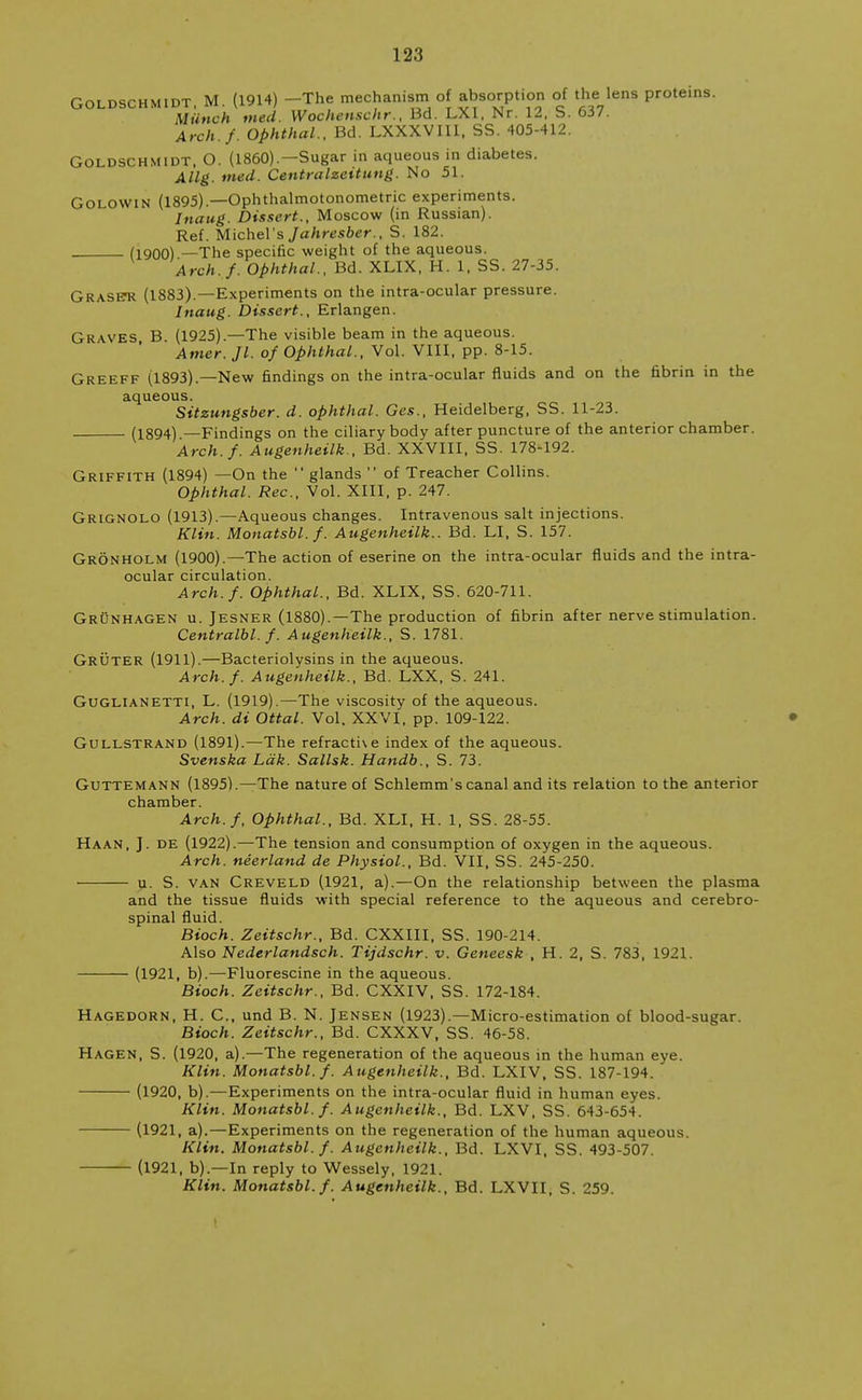 Goldschmidt, M. (1914) -The mechanism of absorption of the lens proteins. Miinch fried. Wochenschr., Bd. LXI, Nr. 12. S. 637. Arch./. Ophthal., Bd. LXXXVIII, SS. 405-412. Goldschmidt, O. (I860).—Sugar in aqueous in diabetes. Allg. vied. Centralzeitung. No 51. Golowin (1895).—Ophthalmotonometric experiments. Jnaug. Dissert., Moscow (in Russian). Ref. Michel's Jahresber., S. 182. (1900) —The specific weight of the aqueous. Arch./. Ophthal., Bd. XLIX, H. 1, SS. 27-35. Graset* (1883).—Experiments on the intra-ocular pressure. Inaug. Dissert., Erlangen. Graves B (1925).—The visible beam in the aqueous. Amer. Jl. o/ Ophthal., Vol. VIII, pp. 8-15. Greeff (1893).—New findings on the intra-ocular fluids and on the fibrin in the aqueous. Sitzungsber. d. ophthal. Ges., Heidelberg, SS. 11-23. (1894) —Findings on the ciliary body after puncture of the anterior chamber. Arch./. Augenheilk., Bd. XXVIII, SS. 178-192. Griffith (1894) —On the  glands  of Treacher Collins. Ophthal. Rec, Vol. XIII, p. 247. Grignolo (1913).—Aqueous changes. Intravenous salt injections. Klin. Monatsbl./. Augenheilk.. Bd. LI, S. 157. Gronholm (1900).—The action of eserine on the intra-ocular fluids and the intra- ocular circulation. Arch./. Ophthal., Bd. XLIX, SS. 620-711. Grunhagen u. Jesner (1880).—The production of fibrin after nerve stimulation. Centralbl. /. Augenheilk., S. 1781. Gruter (1911).—Bacteriolysins in the aqueous. Arch./. Augenheilk., Bd. LXX, S. 241. GUGLIANETTI, L. (1919).—The viscosity of the aqueous. Arch, di Ottal. Vol. XXVI, pp. 109-122. Gullstrand (1891).—The refracthe index of the aqueous. Svenska Ldk. Sallsk. Handb., S. 73. Guttemann (1895).—The nature of Schlemm's canal and its relation to the anterior chamber. Arch./, Ophthal., Bd. XLI, H. 1, SS. 28-55. Haan, J. de (1922).—The tension and consumption of oxygen in the aqueous. Arch, neerland de Physiol., Bd. VII, SS. 245-250. u. S. van Creveld (1921, a).—On the relationship between the plasma and the tissue fluids with special reference to the aqueous and cerebro- spinal fluid. Bioch. Zeitschr., Bd. CXXIII, SS. 190-214. Also Nederlandsch. Tijdschr. v. Geneesk , H. 2, S. 783, 1921. (1921, b).—Fluorescine in the aqueous. Bioch. Zeitschr., Bd. CXXIV, SS. 172-184. Hagedorn, H. C., und B. N. Jensen (1923).—Micro-estimation of blood-sugar. Bioch. Zeitschr., Bd. CXXXV, SS. 46-58. Hagen, S. (1920, a).—The regeneration of the aqueous in the human eye. Klin. Monatsbl. /. Augenheilk., Bd. LXIV, SS. 187-194. ' (1920, b).—Experiments on the intra-ocular fluid in human eyes. Klin. Monatsbl. /. Augenheilk., Bd. LXV, SS. 643-654. (1921, a).—Experiments on the regeneration of the human aqueous. Klin. Monatsbl./. Augenheilk., Bd. LXVI. SS. 493-507. (1921, b).—In reply to Wessely, 1921. Klin. Monatsbl./. Augenheilk., Bd. LXVII, S. 259. t