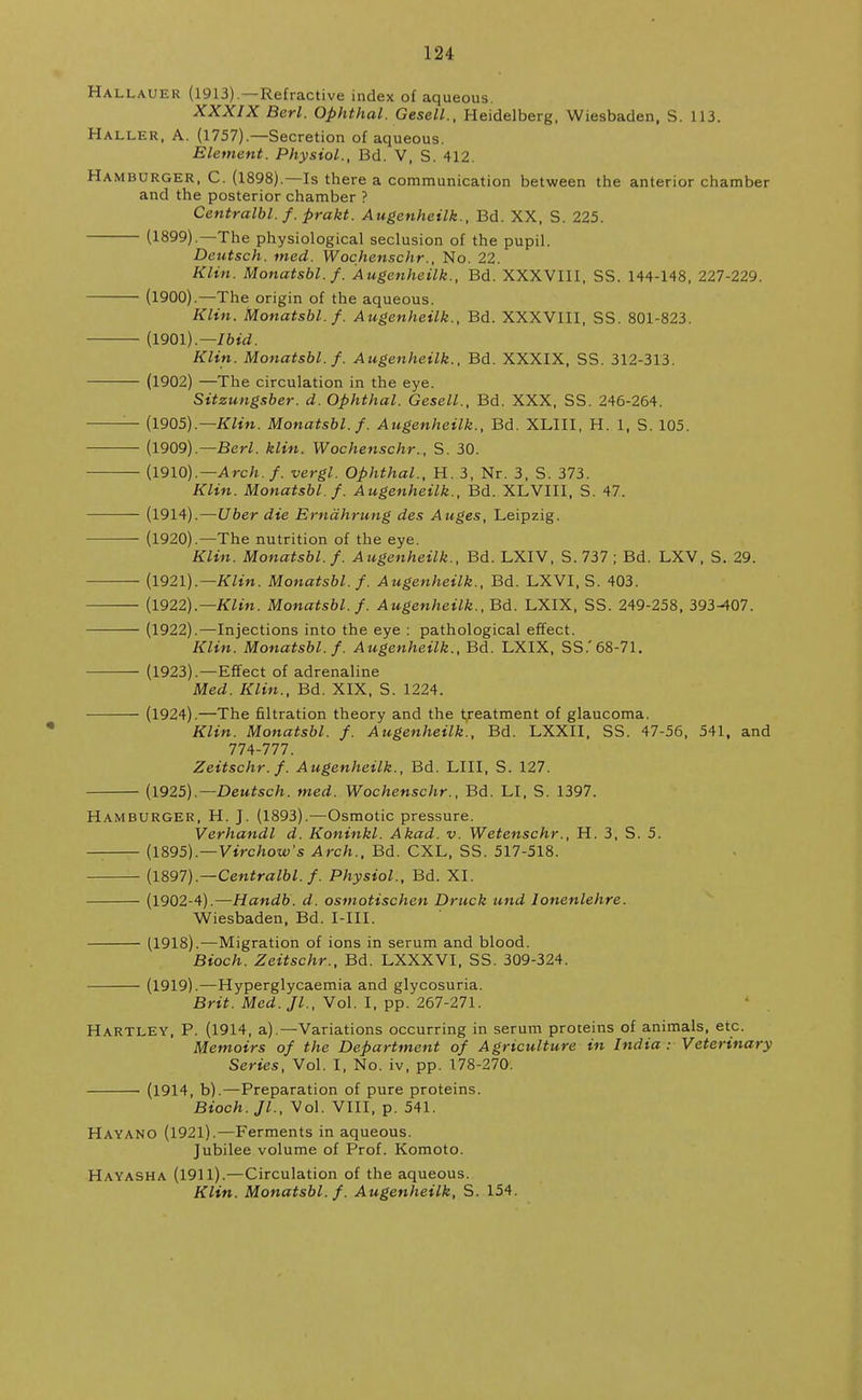 Hallauer (1913).—Refractive index of aqueous. XXXIX Berl. Ophthal. Gesell., Heidelberg, Wiesbaden, S. 113. Haller, A. (1757).—Secretion of aqueous. Element. Physiol., Bd. V, S. 412. Hamburger, C. (1898).—Is there a communication between the anterior chamber and the posterior chamber ? Centralbl. f. prakt. Augenheilk., Bd. XX, S. 225. (1899).—The physiological seclusion of the pupil. Deutsch. med. Wochenschr., No. 22. Klin. Monatsbl.f. Augenheilk., Bd. XXXVIII, SS. 144-148, 227-229. (1900).—The origin of the aqueous. Klin. Monatsbl. f. Augenheilk., Bd. XXXVIII, SS. 801-823. (1901).— Ibid. Klin. Monatsbl.f. Augenheilk., Bd. XXXIX, SS. 312-313. (1902) —The circulation in the eye. Sitzungsber. d. Ophthal. Gesell., Bd. XXX, SS. 246-264. — (1905).— Klin. Monatsbl.f. Augenheilk., Bd. XLIII, H. 1, S. 105. (1909).— Berl. klin. Wochenschr., S. 30. (1910).— Arch. f. vergl. Ophthal., H. 3, Nr. 3, S. 373. Klin. Monatsbl.f. Augenheilk., Bd. XLVIII, S. 47. (1914).—Uber die Erndhrung des Auges, Leipzig. (1920).—The nutrition of the eye. Klin. Monatsbl. f. Augenheilk., Bd. LXIV, S. 737 ; Bd. LXV, S. 29. (1921).— Klin. Monatsbl.f. Augenheilk., Bd. LXVI, S. 403. (1922).—Klin. Monatsbl.f. Augenheilk., Bd. LXIX, SS. 249-258, 393-407. (1922).—Injections into the eye : pathological effect. Klin. Monatsbl.f. Augenheilk., Bd. LXIX, SS.'68-71. (1923).—Effect of adrenaline Med. Klin., Bd. XIX, S. 1224. (1924).—The filtration theory and the treatment of glaucoma. Klin. Monatsbl. f. Augenheilk., Bd. LXXII, SS. 47-56, 541, and 774-777. Zeitschr.f. Augenheilk., Bd. LIII, S. 127. (1925).— Deutsch. med. Wochenschr., Bd. LI, S. 1397. Hamburger, H. J. (1893).—Osmotic pressure. Verhandl d. Koninkl. Akad. v. Wetenschr., H. 3, S. 5. — (1895).—Virchow's Arch., Bd. CXL, SS. 517-518. (1897).—Centralbl. f. Physiol., Bd. XI. (1902-4).—Handb. d. osmotischen Druck und lonenlehre. Wiesbaden, Bd. MIL (1918).—Migration of ions in serum and blood. Bioch. Zeitschr., Bd. LXXXVI, SS. 309-324. (1919).—Hyperglycaemia and glycosuria. Brit. Med. Jl., Vol. I, pp. 267-271. Hartley, P. (1914, a).—Variations occurring in serum proteins of animals, etc. Memoirs of the Department of Agriculture in India: Veterinary Series, Vol. I, No. iv, pp. 178-270. (1914, b).—Preparation of pure proteins. Bioch. JL, Vol. VIII, p. 541. Hayano (1921).—Ferments in aqueous. Jubilee volume of Prof. Komoto. Hayasha (1911).—Circulation of the aqueous. Klin. Monatsbl. f. Augenheilk, S. 154.