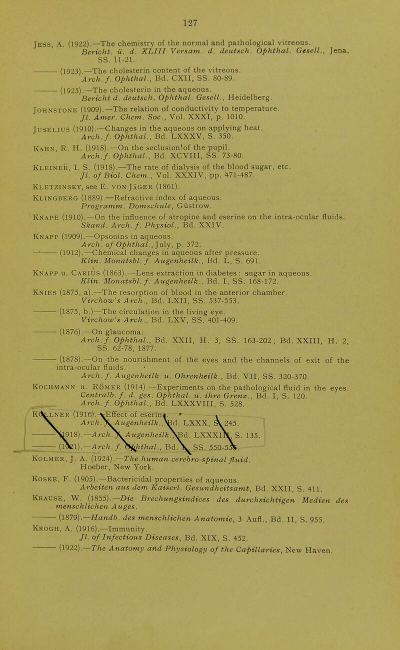 Jess, A. (1922).—The chemistry of the normal and pathological vitreous. Bericht. u. d. XLIII Versam. d. deutsch. Ophthal. Gesell., Jena SS. il-21. ■ (1923) —The cholesterin content of the vitreous. Arch.f. Ophthal., Bd. CXII, SS. 80-89. (1925).—The cholesterin in the aqueous. Bericht d. deutsch. Ophthal. Gesell., Heidelberg. Johnstone (1909).—The relation of conductivity to temperature. Jl. Amer. Cham. Soc, Vol. XXXI, p. 1010. JUSELIUS (1910).—Changes in the aqueous on applying heat. Arch.f. Ophthal., Bd. LXXXV, S. 350. K\HN R. H. (1918).—On the seclusionfof the pupil. Arch.f. Ophthal., Bd. XCVIII, SS. 73-80. Ki EINER, I S (1918).—The rate of dialysis of the blood sugar, etc. //. of Biol. Chem., Vol. XXXIV, pp. 471-487. Kletzinsky, see E. von Jager (1861). Klingberg (1889).—Refractive index of aqueous. Programm. Domschule, Giistrow. Knape (1910).—On the influence of atropine and eserine on the intra-ocular fluids. Skand. Arch. f. Physiol., Bd. XXIV. Knapp (1909).—Opsonins in aqueous. Arch, of Ophthal., July, p. 372. — (1912).—Chemical changes in aqueous after pressure. Klin. Monatsbl.f. Augenheilk., Bd. L, S. 691. Knapp u. Carius (1863).—Lens extraction in diabetes : sugar in aqueous. Klin. Monatsbl.f. Augenheilk., Bd. I, SS. 168-172. Knies (1875, a).—The resorption of blood in the anterior chamber. Virchow's Arch., Bd. LXII, SS. 537-553. (1875, b.)—The circulation in the living eye. Virchow's Arch., Bd. LXV, SS. 401-409. ■ (1876).—On glaucoma. Arch. f. Ophthal., Bd. XXII, H. 3, SS. 163-202; Bd. XXIII, H. 2 SS. 62-78, 1877. (1878).—On the nourishment of the eyes and the channels of exit of th< intra-ocular fluids. Arch.f. Augenheilk. u. Ohrenheilk., Bd. VII, SS. 320-370. Koch man n u. Romer (1914) —Experiments on the pathological fluid in the eyes Centralb. f. d. ges. Ophthal. u. ihre Grenz., Bd. I, S. 120. Arch.f. Ophthal., Bd. LXXXVIII, S. 528. K\.lner (l916).-vEffect of eserina. » . Arch^^Augenheilk./^d. LXXX, sV 245. 1918).— Arch^Augenheilk^d. LXXXlV S. 135. (l\l).— Arch.f. Ophthal., Bd.V SS. 550-55V Kolmer, J. A. (1924).—The human cerebrospinal fluid. Hoeber, New York. Koske, F. (1905).—Bactericidal properties of aqueous. Arbeiten aus dem Kaiserl. Gesundheitsamt, Bd. XXII, S. 411. Krause, W. (1855).— Die Brechungsindices des durchsichtigen Medien da menschlichen Auges. (1879).— Handb. des menschlichen Anatomic, 3 Aufl., Bd. II, S. 955. Krogh, A. (1916).—Immunity. Jl. of Infectious Diseases, Bd. XIX, S. 452. (1922).—The Anatomy and Physiology of the Capillaries, New Haven.