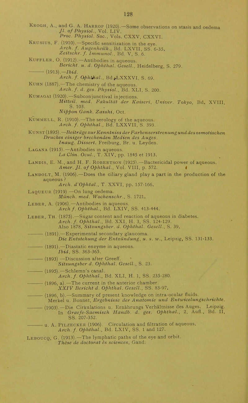 Kkogh, A., and G. A. Harrop (1920).—Some observations on stasis and oedema Jl. of Physiol., Vol. LIV. Proc. Physiol. Soc, Vols. CXXV, CXXVI. Krusius, F. (1910).—Specific sensitization in the eye. Arch. f. Augenheilk., Bd. LXVII, SS. 6-35. Zeitschr.f. Immunol., Bd. V, S. 6. Kuffler, O. (1912).—Antibodies in aqueous. Bericht. u. d. Ophthal. Gesell., Heidelberg, S. 279. (1913).— Ibid. Arch.f. Ophthal., Bd.jLXXXVI, S. 69. Kuhn (1887).—The chemistry of the aqueous. Arch.f. d. ges. Physiol., Bd. XLI, S. 200. Kumagai (1920).—Subconjunctival injections. Mitteil. med. Fakultdt der Kaiseri, Univer. Tokyo, Bd. XVIII S. 103. Nippon Gank. Zasshi, Oct. Kummell, R. (1910).—The serology of the aqueous. Arch.f. Ophthal., Bd. LXXVII, S. 393. Kunst (1895).—Beitrdge zur Kenntniss der Farbenzerstrenung unddes osmotischen Druckes einiger brechenden Median des Auges. Inaug. Dissert. Freiburg, Br. u. Leyden. Lagana (1915).—Antibodies in aqueous. La Clin. Ocul., T. XIV, pp. 1845 et 1913. Landis, E. M., and H. F. Robertson (1925).—Bactericidal power of aqueous. Amer. Jl. of Ophthal., Vol. VIII, p. 572. * Landolt, M. (1906).—Does the ciliary gland play a part in the production of the aqueous ? Arch. d'Ophtal., T. XXVI, pp. 157-166. Laqueur (1919) —On lung oedema. Munch, med. Wochenschr., S. 1721. Leber, A. (1906).—Antibodies in aqueous. Archf. Ophthal., Bd. LXIV, SS. 413-444. Leber, Th. (1875).—Sugar content and reaction of aqueous in diabetes. Arch.f. Ophthal., Bd. XXI, H. 3, SS. 124-129. Also 1878, Sitzungsber. d. Ophthal. Gesell., S. 39. (1891).—Experimental secondary glaucoma. Die Entstehung der Entzundung, u. s. w., Leipzig, SS. 131-133. (1891).—Diastatic enzyme in aqueous. Ibid, SS. 363-365. (1893) —Discussion after Greeff. Sitsungsber d. Ophthal. Gesell., S. 23. (1895).—Schlemn's canal. Arch. f. Ophthal., Bd. XLI, H. 1, SS. 235-280. (1896, a).—The current in the anterior chamber. XXIV Bericht d. Ophthal. Gesell., SS. 83-97. (1896, b).—Summary of present knowledge on intra-ocular fluids. Merkel u. Bonnet, Ergebnisse der Anatomie und Entwicelungschrichte. (1903).—Die Cirkulations u. Ernahrungs Verhaltnisse des Auges. Leipzig. In Graefe-Saemisch Handb. d. ges. Ophthal., 2, Aufl., Bd. II, SS. 207-352. u A. Pilzecker (1906). Circulation and filtration of aqueous. Arch.f. Ophthal., Bd. LXIV, SS. 1 and 127. Leboucq, G. (1913).—The lymphatic paths of the eye and orbit. These de doctor at cs sciences, Gand.