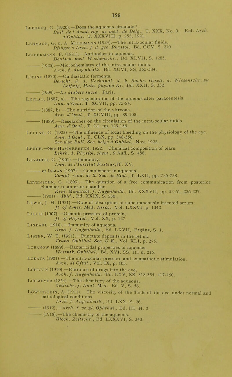 Leboucq, G. (1920).—Does the aqueous circulate? Bull tie I'Acad, roy. dc mad. dc Belg., T. XXX, No. 9. Ref. Arch. d'Ophtal., T. XXXVIII, p. 252, 1921. Lfhmann G. u. A. Mkesmann (1924).—The intra-ocular fluids. PfHiger's Arch.f. d. gen. Physiol., Bd. CCV, S. 210. LEIBERMANN, F. (1921).—Antibodies in aqueous. Deutsch. med. Wochenschr., Bd. XLVII, S. 1283. (1925) — Microchemistry of the intra-ocular fluids. Arch.f. Augenheilk., Bd. XCVI, SS. 355-384. Lkpine (1870).—On diastatic ferments. Bericht. ii. d. Verhandl. d. k. Sachs. Gescll. d. Wissenschr. zu Leipzig, Math, physiol Kl., Bd. XXII, S. 332. (1909).—La diabdte sucre : Paris. Leplat, (1887, a).—The regeneration of the aqueous after paracentesis. Ann. d'Ocul. T. XCVII, pp. 75-84. (1887, b).— The nutrition of the vitreous. Ann. d'Ocul., T. XCVIII, pp. 89-108. (1889).—Researches on the circulation of the intra-ocular fluids. Ann. d'Ocul., T. CI, pp. 123-136. Leplat, G. (1923).—The influence of local bleeding on the physiology of the eve Ann. d'Ocul-., T. CLX, pp. 348-356. See also Bull. Soc. beige d'Ophtal., Nov. 1922. Lerch.—See Hammersten, 1922. Chemical composition of tears. Lehrb. d. Physiol, chem., 9 Aufl., S. 488. Levaditi, C. (1901).—Immunity. Ann. de I'Institut Pasteur,|T. XV. et Inman (1907).—Complement in aqueous. Compt. rend, de la Soc. de Biol., T. LXII, pp. 725-728. Levensohn, G. (1899).—The question of a free communication from posterior chamber to anterior chamber. Klin. Monatsbl.f. Augenheilk., Bd. XXXVII, pp. 52-61, 226-227. (1901).—Ibid., Bd. XXIX, S. 230.. Lewis, J. H. (1921).—Rate of absorption of subcutaneously injected serum. Jl. of Amer. Med. Assoc., Vol. LXXVI, p. 1342. Lillie (1907).—Osmotic pressure of protein. Jl. of Physiol., Vol. XX, p. 127. Lindahl (1910).—Immunity of aqueous. Arch.f. Augenheilk., Bd. LXVII, Erganz, S. 1. Lister, W. T. (1921).—Punctate deposits in the retina. Trans. Ophthal. Soc. U.K., Vol. XLI, p. 275. Lobanow (1899).—Bactericidal properties of aqueous. Westnik. Ophthal., Bd. XVI, SS. Ill u. 215. Lodata (1901).—The intra-ocular pressure and sympathetic stimulation Arch, di Oftal., Vol. IX, p. 105. Lohlein (1910).—Entrance of drugs into the eye. Arch.f. Augenheilk., Bd. LXV, SS. 318-354, 417-460. Lohmeyer (1854).—The chemistry of the aqueous. Zeitschr.f. Anat. Med., Bd. V, S. 56. Lowenstein, A. (1911).—The viscosity of the fluids of the eye under normal and pathological conditions. Arch.f. Augenheilk., Bd. LXX, S. 26. (1912).—Arch. f. vergl. Ophthal., Bd. Ill, H. 2. (1918).—The chemistry of the aqueous. Bioch. Zeitschr., Bd. LXXXVI, S. 343.