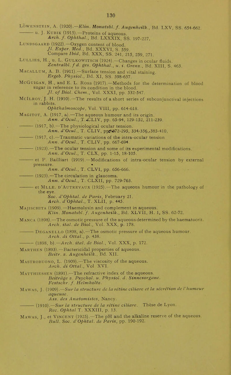 LOWENSTEIN, A. (1920).—Klin. Monatsbl.f. Augenhcilk., Bd. LXV, SS. 654-662. u. J. Kubik (1915).—Proteins of aqueous. Arch./. Ophthal., Bd. LXXXIX, SS. 197-227. Lundsgaard (1922).—Oxygen content of blood Jl. Exper. Med., Bd. XXXVI, S. 559. Compare Ibid, Bd. XXX, SS. 241, 215, 259, 271. LULLIES, H., u. L. Gulkowitsch (1924).—Changes in ocular fluids. Zentralbl. f d. ges. Ophthal., u. i. Grenz., Bd. XIII, S. 463. Macallum, A. B. (1911).—Surface tension and vital staining. Ergeb. Physiol., Bd. XI, SS. 598-657. McGuigan, H., and E. L. Ross (1917).—Methods for the determination of blood sugar in reference to its condition in the blood. Jl. of Biol. Chem., Vol. XXXI, pp. 532-547. McIlroy, J. H. (1910).—The results of a short series of subconjunctival injections in rabbits. Ophthalmoscope, Vol. VIII, pp. 614-618. Magitot, A. (1917, a).—The aqueous humour and its origin. Ann. d'Ocul., T.,CLIV, pp. 65-94, 129-152, 211-239. (1917, b).—The physiological ocular tension. Ann. d'Ocul., T. CLIV, ppT«&72-295, 334.-356,,385-410, (1917, c).—Traumatic variations of the intra-ocular tension Ann. d'Ocul., T. CLIV, pp. 667-694. (1923).—The ocular tension and some of its experimental modifications. Ann. d'Ocul., T. CLX, pp. 1-15, 18-105. et P. Bailliart (1919).—Modifications of intra-ocular tension by external pressure. * Ann. d'Ocul., T. CLVI, pp. 656-666. (1925).—The circulation in glaucoma. Ann. d'Ocul., T. CLXII, pp. 729-763. et Mlle. d'Autrevaux (1925).—The aqueous humour in the pathology of the eye. Soc. d'Ophtal. de Paris, February 21. Arch. d'Ophtal., T. XLII, p. 445. Majischita (1909).—Haemolysin and complement in aqueous. Klin. Monatsbl.f. Augenheilk., Bd. XLVII, H. 1, SS. 62-72. Manca (1898).—The osmotic pressure of the aqueous determined by the haematocrit. Arch. ital. de Biol., Vol. XXX, p. 178. Deganello (1898, a).—The osmotic pressure of the aqueous humour. Arch, di Ottal., p. 438. (1898, b).— Arch. ital. de Biol., Vol. XXX, p. 172. Marthen (1893).—Bactericidal properties of aqueous. Beitr. z. Augenheilk., Bd. XII. Mastrobuono, L. (1909).—The viscosity of the aqueous. Arch, di Ottal., Vol XVI. Matthiessen (1891).—The refractive index of the aqueous. Beitrage z. Psychol, u. Physiol, d. Sinnesorgane. Festschr. f. Helmholtz. Maw as, J. (1909).—Surla structure de laretine ciliare et la secretion de 1'humour aqueuse. Ass. des Anatomistes, Nancy. (1910).—Stir la structure de la retine ciliare. These de Lyon. Rec. Ophtal T. XXXIII, p. 13. Mawas, J., et Vincent (1925).—The pH and the alkaline reserve of the aqueous. Bull. Soc. d'Ophtal. de Paris, pp. 190-192.