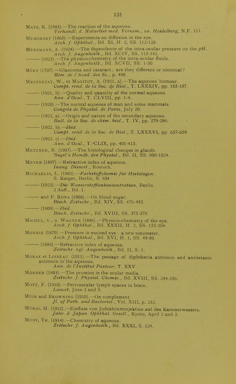 131 Mays, K. (1885).—The reaction of the aqueous. Verhctndl. d. Naturlist vied. Versam., zu. Heidelberg, N.F. 111. Memorsky (1865).—Experiments on diffusion in the eye. Arch.f. Ophthal., Bd. XI, H. 2, SS. 112-128. Meesmann A. (1924).—The dependence of the intra-ocular pressure on the pH. 'Arch.f. Augenheilk., Bd. XCIV, SS. 115-142. (1925).—The physico-chemistrv of the intra-ocular fluids. Arch.f. Augenheilk., Bd. XCVII, SS. 1-30. Micky (1707).—Glaucoma and cataract; are they different or identical ? Mem. de I'Acad, das Sc., p. 498. Mestrezat, W., et Magitot, A. (1921, a).—The aqueous humour. Compt. rout, de la Soc. de Biol., T. LXXXIV, pp. 185-187. (1921, b).—Quality and quantity of the normal aqueous. Ann. d'Ocul., T. CLVIII, pp. 1-4. (1920).—The normal aqueous of man and some mammals. Coiigres de Physiol, de Paris, July 20. (1922, a).—Origin and nature of the secondary aqueous. Bull, de la Soc. de chim. biol., T. IV, pp. 279-286. —— (1922, b).— Ibid. Compt. rend, de la Soc. de Biol., T. LXXXVI, pp. 657-659 (1922, c).—Ibid. Ann. d'Ocul., T.-CLIX, pp. 401-415. Metzner, R. (1907).—The histological changes in glands. Nagel's Handb. des Physiol., Bd. II, SS. 900-1024. Meyer (1897).—Refractive index of aqueous. Inaug. Dissert., Rostock. Michaelis, L. (1902).—Farbstoffchemie fur Histologen. S. Karger, Berlin, S. 104. (1922).—Die Wasserstoffionkonzeiitration, Berlin. 2 Aufl., Bd. I. and P. Rona (1908).—On blood sugar. Bioch. Zeitschr., Bd. XIV, SS. 476-483. (1909).— Ibid. Bioch. Zeitschr., Bd. XVIII, SS. 375-379. Michel, v., u. Wagner (1886).—Physico-chemistry of the eye. Arch.f. Ophthal., Bd. XXXII, H. 2, SS. 155-204. Monnik (1870).—Pressure in excised eye : a new tonometer. Arch.f. Ophthal., Bd. XVI, H. 1, SS. 49-89. (1883).—Refractive index of aqueous. Zeitschr. vgl. Augenheilk., Bd. II, S. 1. Morax et Loiseau (1911).—The passage of diphtheria antitoxin and antitetanic antitoxin in the aqueous. Ann. de I'lnstitut Pasteur, T. XXV. M6RNER (1893).—The proteins in the ocular media. Zeitschr. f. Physiol. Chemie., Bd. XVIII, SS. 244-256. Mott, F. (1910).—Perivascular lymph spaces in brain. Lancet, June 2 and 9. Muir and Browning (1910).—On complement. //. of Path, and Bacterial., Vol. XIII, p. 232. Mukai, H. (1922).—Einfluss von Jodcalciuminjektion auf des Kammerwassers. Jahr. d. Japan. Ophthal. Gesell., Kyoto, April 2 and 3. Musy, Th. (1914).—Chemistry of aqueous. Zeitschr. f. Augenheilk., Bd. XXXI, S. 124.