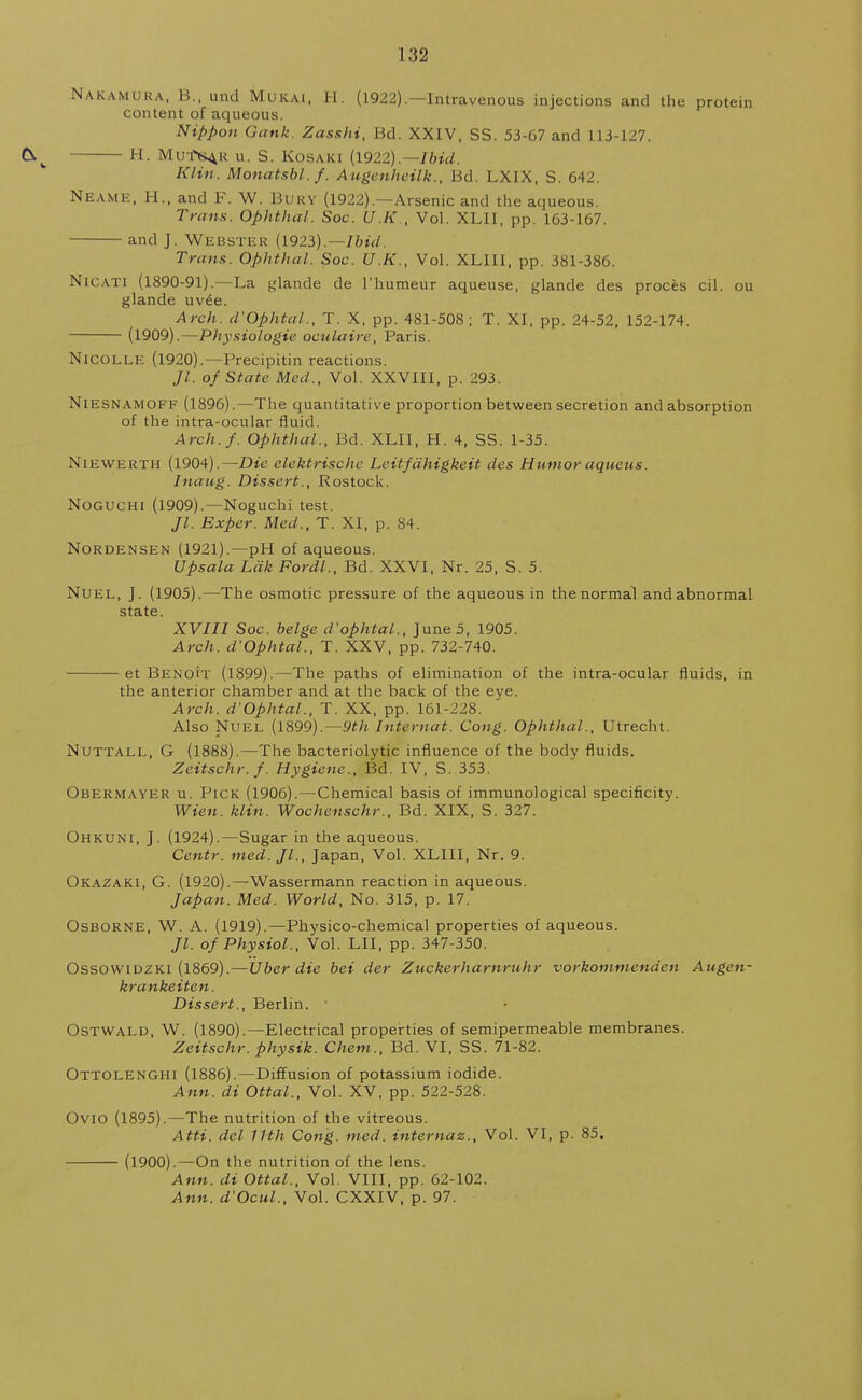 i;$2 NAKAMURA, B., und Mukai, H. (1922).—Intravenous injections and the protein content of aqueous. Nippon Gank. Zasshi, Bd. XXIV, SS. 53-67 and 113-127. H. Mutib^r u. S. Kosaki (1922).— Ibid. Klin. Monatsbl.f. Augenhcilk., Bd. LXIX, S. 642. NEAME, H., and F. W. Buky (1922).—Arsenic and the aqueous. Trans. Ophthal. Soc. U.K., Vol. XLII, pp. 163-167. and J. Webster (1923).—Ibid. Trans. Ophthal. Soc. U.K., Vol. XLIII, pp. 381-386. Nicati (1890-91).—La glande de l'humeur aqueuse, glande des proces cil. ou glande uv6e. Arch. d'Ophtal., T. X, pp. 481-508 ; T. XI, pp. 24-52, 152-174. (1909).—Physiologic oculaire, Paris. NlCOLLE (1920).—Precipitin reactions. Jl. of State Med., Vol. XXVIII, p. 293. NlESNAMOFF (1896).—The quantitative proportion between secretion and absorption of the intra-ocular fluid. Arch./. Ophthal., Bd. XLII, H. 4, SS. 1-35. Niewerth (1904).—Die elektrischc Leitfdhigkeit des Humor aqueus. Inaug. Dissert., Rostock. Noguchi (1909).—Noguchi test. Jl. Exper. Med., T. XI, p. 84. Nordensen (1921).—pH of aqueous. Upsala Ldk Fordl., Bd. XXVI, Nr. 25, S. 5. Nuel, J. (1905).—The osmotic pressure of the aqueous in the normal and abnormal state. XVIII Soc. beige d'ophtal., June 5, 1905. Arch. d'Ophtal., T. XXV, pp. 732-740. et Benoit (1899).—The paths of elimination of the intra-ocular fluids, in the anterior chamber and at the back of the eye. Arch. d'Ophtal., T. XX, pp. 161-228. Also Nuel (1899).—9th Intarnat. Cong. Ophthal., Utrecht. Nuttall, G (1888).—The bacteriolytic influence of the body fluids. Zeitschr.f. Hygiene., Bd. IV, S. 353. Obermayer u. Pick (1906).—Chemical basis of immunological specificity. Wien. klin. Wochenschr., Bd. XIX, S. 327. Ohkuni, J. (1924).—Sugar in the aqueous. Centr. med. Jl., Japan, Vol. XLIII, Nr. 9. Okazaki, G. (1920).—Wassermann reaction in aqueous. Japan. Med. World, No. 315, p. 17. Osborne, W. A. (1919).—Physico-chemical properties of aqueous. Jl. of Physiol., Vol. LII, pp. 347-350. Ossowidzki (1869).—Uber die bei der Zuckerharnruhr vorkommenden Augen- krankeiten. Dissert., Berlin. Ostwald, W. (1890).—Electrical properties of semipermeable membranes. Zeitschr. physik. Chem., Bd. VI, SS. 71-82. Ottolenghi (1886).—Diffusion of potassium iodide. Ann. di Ottal., Vol. XV, pp. 522-528. OviO (1895).—The nutrition of the vitreous. Atti. del 11th Cong. med. internaz., Vol. VI, p. 85. (1900).—On the nutrition of the lens. Ann. di Ottal., Vol. VIII, pp. 62-102. Ann. d'Ocul., Vol. CXXIV, p. 97.