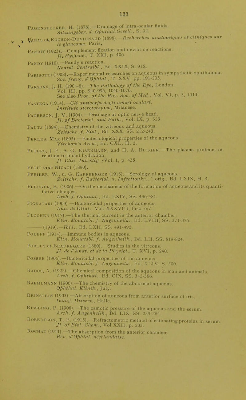 133 4 v Pagensteckek, H. (1878). —Drainage of intra-ocular fluids. Sitzungsber. d. Ophthal.Gesell., S. 92. Sanas et.RoCHON-DuviGNAUP (1898).—Reoherches anatomiques et eliniques sto- le glaucotne, Paris, Pandit (19?3),—Complement fixation and deviation reactions. jl. Hygiene., T. XXI, p. 406. P\ndy (1910).—Pandy's reaction. Neurol. Centralbl., Bd. XXIX, S. 915. Parisotti (1908).—Experimental researches on aqueous in sympathetic ophthalmia. Soc. franc. d'Ophtal., T. XXV, pp. 191-205. Parsons, J. H. (1904-8).—The Pathology of the Eye, London. Vol. Ill, pp. 940-995, 1040-1070. See also Proc. of the Roy. Soc. of Med., Vol. VI, p. 3, 1913. Pastega (1914).— Gli anticorpi dcgli umori oculari. Institute sicroterspico, Milanese. Paterson, J. V. (1904).—Drainage at optic nerve head. //. of Bacterial, and Path., Vol. IX, p. 323. Pautz (1894).—Chemistry of the vitreous and aqueous. Zeitschr.f. Biol., Bd. XXX, SS. 212-243. Perles, Max (1895).—Bacteriological properties of the aqueous. Virchow's Arch., Bd. CXL, H. 2. Peters, J. P., A. G. Eisenmann, and H. A. Bulger.—The plasma proteins in relation to blood hydration. Jl. Clin. Investig .-Vol. I, p. 435. Petit vide Nicati (1890). Pfeiler, W., u. G. Kapfberger (1913).—Serology of aqueous. Zeitschr.f. Bactcriol. u. Infectionkr., 1 orig., Bd. LXIX, H. 4. Pfluger, E. (1906).—On the mechanism of the formation of aqueousand its quanti- tative changes. Arch.f. Ophthal., Bd. LXIV, SS. 446-481. Pignatari (1909) —Bactericidal properties of aqueous. Ann. di Ottal., Vol. XXXVIII, fasc. 6/7. Plocher (1917).—The thermal current in the anterior chamber. Klin. Monatsbl.f. Augcnheilk., Bd. LVIII,' SS. 371-375. (1919).—Ibid., Bd. LXII, SS. 491-492. Poleff (1914).—Immune bodies in aqueous. Klin. Monatsbl.f. Augenheilk., Bd. LII, SS. 819-S24. Portfs et Beauregard (1880).—Studies in the vitreous. //. de I'Anat. et de la Physiol., T. XVI, p. 240. Possek (1906).—Bactericidal properties of the aqueous. Klin. Monatsbl. f. Augenheilk., Bd. XL1V, S. 500. Rados, A. (1922).—Chemical composition of the aqueous in man and animals Arch.f. Ophthal., Bd. CIX, SS. 342-3S6. Raehlmann (1906).—The chemistry of the abnormal aqueous Ophthal. Klinik., July. Reinstein (1903).—Absorption of aqueous from anterior surface of iris. Inaug. Dissert., Halle. Rissling, P. (1908).—The osmotic pressure of the aqueous and the serum Arch.f. Augenheilk., Bd. LIX, SS. 239-264. Robertson, T. B. (1915).—Refractometric method of estimating proteins in serum ,//. of Biol. Chem., Vol XXII, p. 233. Rochat (1911).—The absorption from the anterior chamber. Rev. d'Ophtal. nierlandaise.